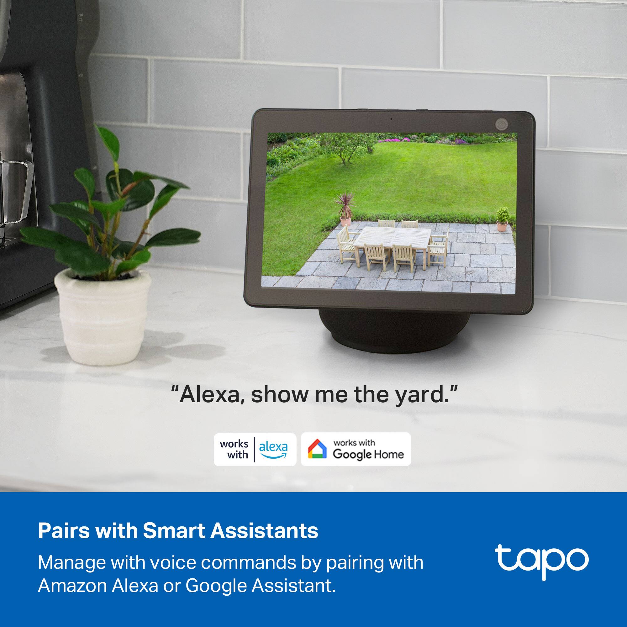 "Alexa, show me the yard."

Pairs with Smart Assistants  
Manage with voice commands by pairing with Amazon Alexa or Google Assistant.