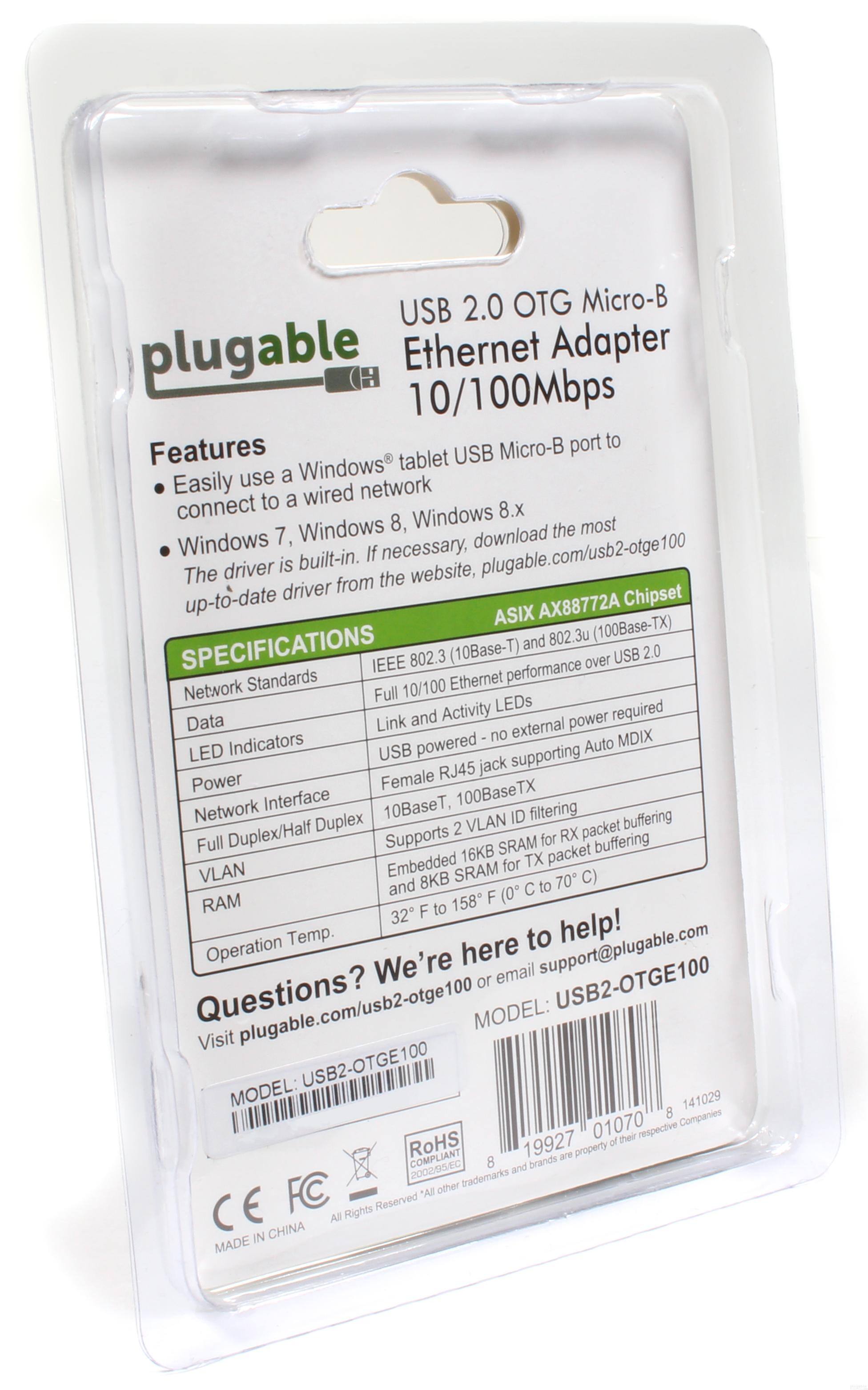 **USB 2.0 OTG Micro-B Ethernet Adapter 10/100Mbps**

**Features**
- Easily use a Windows tablet USB Micro-B port to connect to a wired network
- Windows 7, Windows 8, Windows 8.x
- The driver is built-in. If necessary, download the most up-to-date driver from the website, plugable.com/usb2-otge100

**SPECIFICATIONS**
- **Network Standards:** IEEE 802.3 (10Base-T), IEEE 802.3u (100Base-TX)
- **Data:** Full 10/100 Ethernet performance over USB 2.0
- **LED Indicators:** Link and Activity LEDs
- **Power:** USB powered - no external power required
- **Network Interface:** RJ45 jack supporting Auto MDIX
- **Network Duplex/Half Duplex:** Full Duplex
- **VLAN:** Supports 2 VLAN ID filtering
- **RAM:** Embedded 16KB SRAM for RX packet buffering and 8KB SRAM for TX packet buffering
- **Operation Temp.:** 32°F to 158°F (0°C to 70°C)

**ASIX AX88772A Chipset**

**Questions? We're here to help!**
Visit plugable.com/usb2-otge100 or email support@plugable.com

**MODEL:** USB2-OTGE100

**MADE IN CHINA**

**CE FC RoHS**