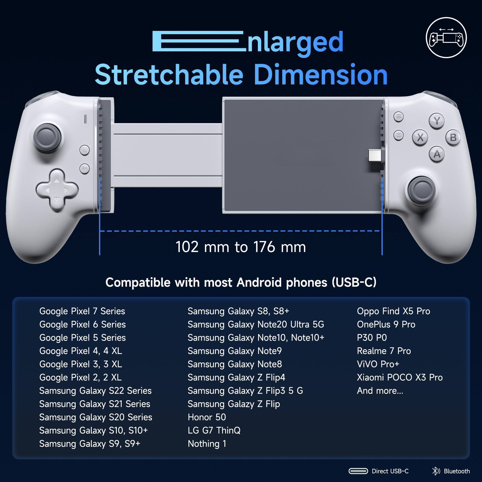 Enlarged Stretchable Dimension  
102 mm to 176 mm  

Compatible with most Android phones (USB-C)  

Google Pixel 7 Series  
Google Pixel 6 Series  
Google Pixel 5 Series  
Google Pixel 4, 4 XL  
Google Pixel 3, 3 XL  
Google Pixel 2, 2 XL  

Samsung Galaxy S22 Series  
Samsung Galaxy S21 Series  
Samsung Galaxy S20 Series  
Samsung Galaxy S10, S10+  
Samsung Galaxy S9, S9+  
Samsung Galaxy S8, S8+  
Samsung Galaxy Note20 Ultra 5G  
Samsung Galaxy Note10, Note10+  
Samsung Galaxy Note9  
Samsung Galaxy Note8  
Samsung Galaxy Z Flip4  
Samsung Galaxy Z Flip3 5G  
Samsung Galaxy Z Flip  

Honor 50  
LG G7 ThinQ  
Nothing 1  
Oppo Find X5 Pro  
OnePlus 9 Pro  
P30 PO  
Realme 7 Pro  
ViVO Pro+  
Xiaomi POCO X3 Pro  
And more...  

Direct USB-C  
Bluetooth
