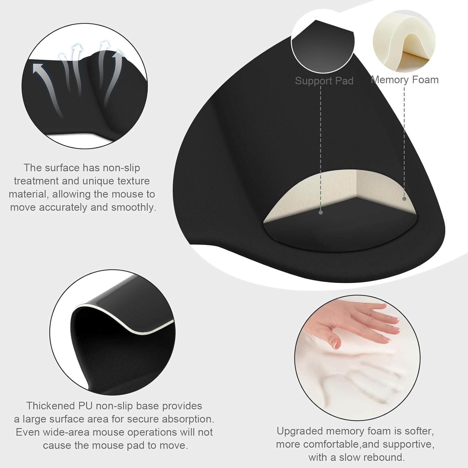 Support Pad Memory Foam

The surface has non-slip treatment and unique texture material, allowing the mouse to move accurately and smoothly.

Thickened PU non-slip base provides a large surface area for secure absorption. Even wide-area mouse operations will not cause the mouse pad to move.

Upgraded memory foam is softer, more comfortable, and supportive, with a slow rebound.
