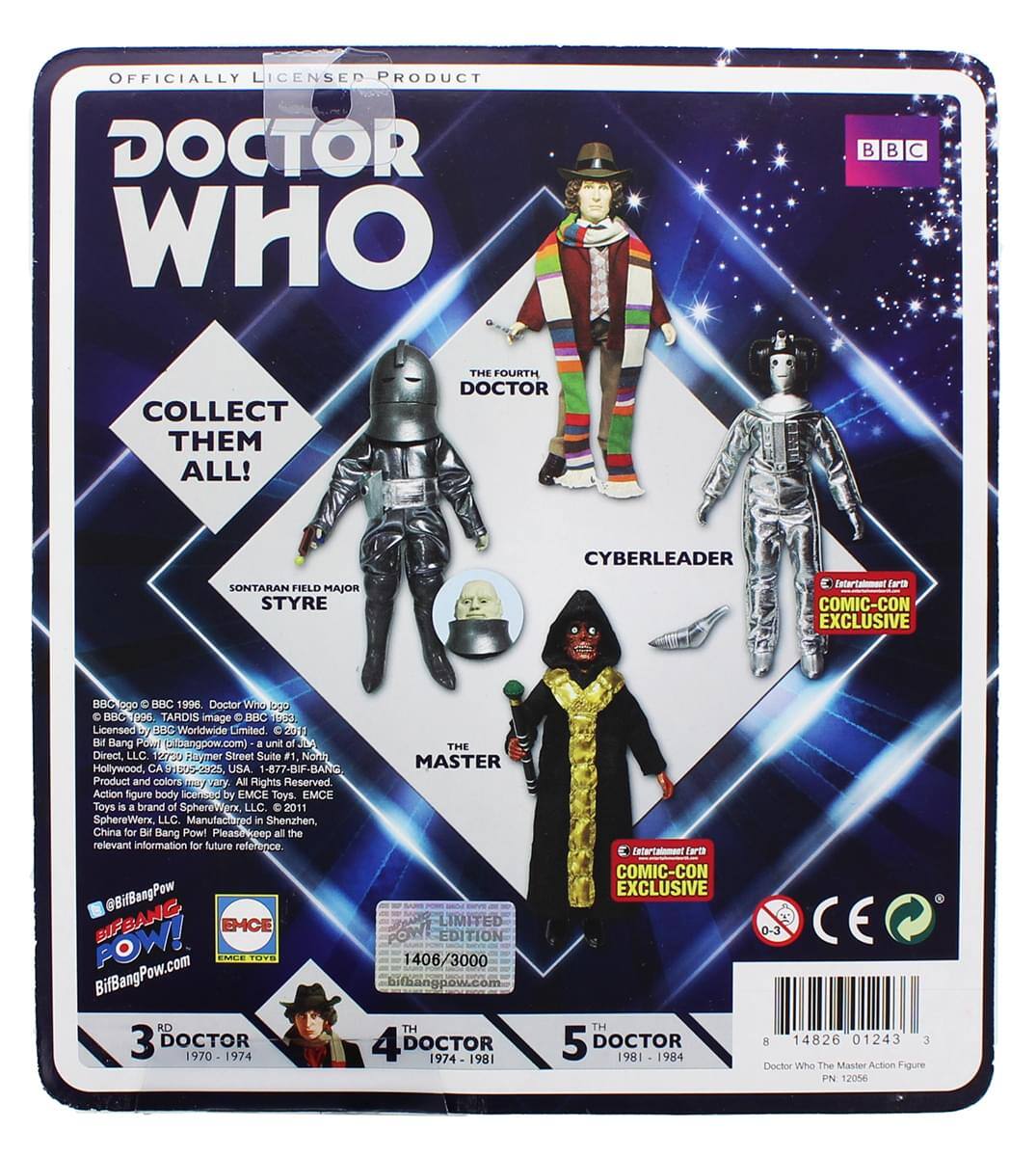 OFFICIALLY LICENSED PRODUCT  
DOCTOR WHO  
BBC  

COLLECT THEM ALL!  

THE FOURTH DOCTOR  
CYBERLEADER  
SONTARAN FIELD MAJOR STYRE  

Intertainment Earth COMIC-CON EXCLUSIVE  

BBC © 1996 Doctor Who logo, BBC © 1996 TARDIS image © BBC 202 BBC 1296  

Licensed by BBC Worldwide Limited 2018  

Bang Pow! (a unit of Direct LLC)  
12 Haymer Street Suite F1  
Hollywood, CA 90028-2225, USA  
1-877-BIF-BANG  

Product and colors may vary. All Rights Reserved.  
Action figure body sculpted by EMCE Toys.  
EMCE Toys is a brand of SphereWerx, LLC.  
2011 SphereWerx, LLC.  
Manufactured in Shenzhen, China for Bit Bang Pow!  

Please see the relevant information for future reference @BifBangPow  

BUFBANC EMCE POW!  
BifBangPow.com  

3 DOCTOR 1970-1974  
4 DOCTOR 1974