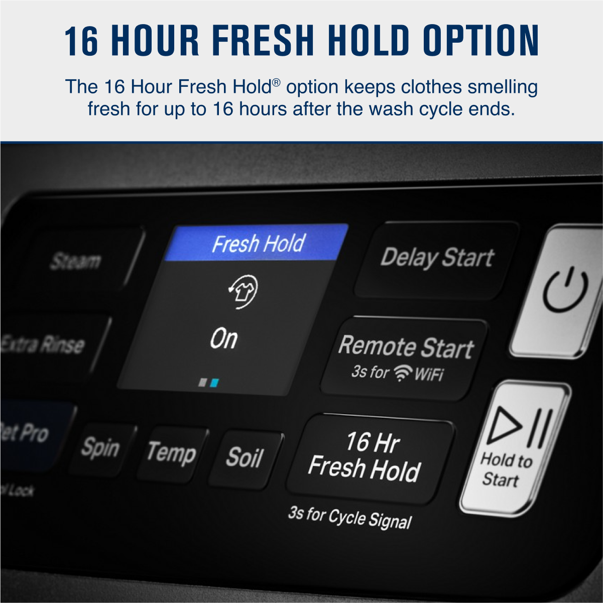 16 HOUR FRESH HOLD OPTION

The 16 Hour Fresh Hold® option keeps clothes smelling fresh for up to 16 hours after the wash cycle ends.

- Fresh Hold
  - On
- Delay Start
- Remote Start
  - 3s for WiFi
- 16 Hr Fresh Hold
  - 3s for Cycle Signal
- Hold to Start