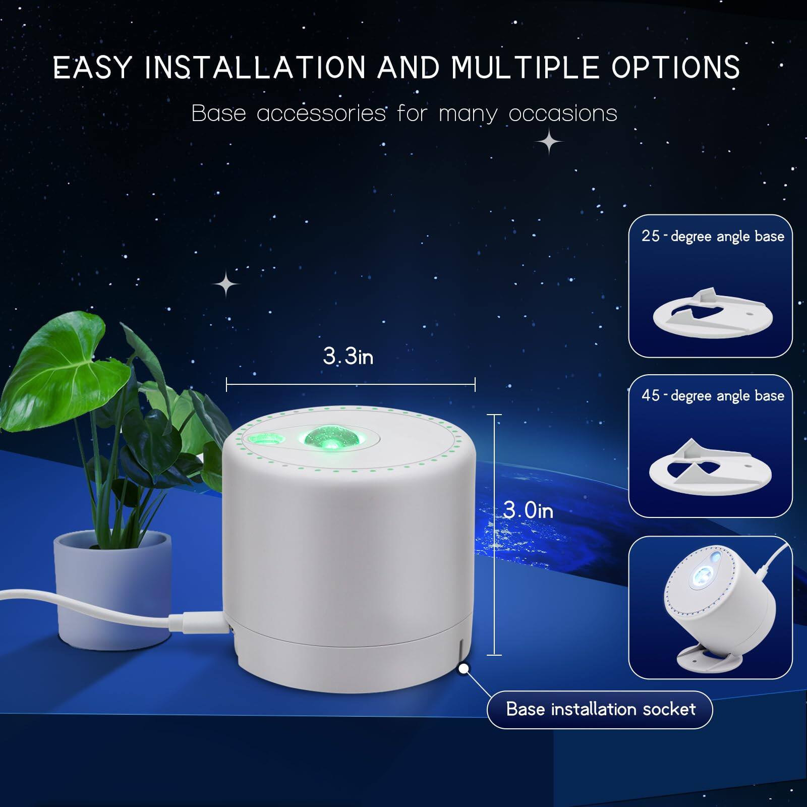 EASY INSTALLATION AND MULTIPLE OPTIONS  
Base accessories for many occasions  

- 25-degree angle base  
- 45-degree angle base  
- Base installation socket  

Dimensions:  
- 3.3in  
- 3.0in