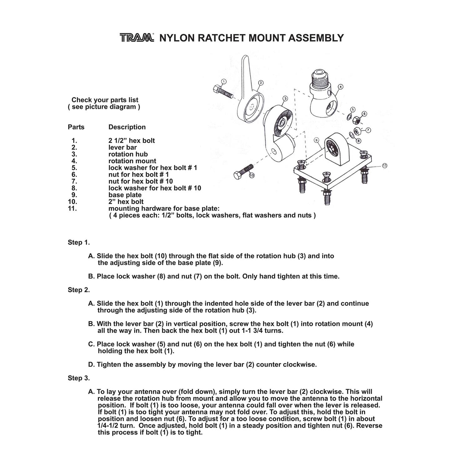 **TRAM NYLON RATCHET MOUNT ASSEMBLY**

Check your parts list (see picture diagram)

| Parts | Description |
|-------|-------------|
| 1.    | 2 1/2" hex bolt |
| 2.    | lever bar |
| 3.    | rotation hub |
| 4.    | 2" hex bolt |
| 5.    | lock washer for hex bolt #1 |
| 6.    | nut for hex bolt #1 |
| 7.    | nut for hex bolt #10 |
| 8.    | lock washer for hex bolt #10 |
| 9.    | base plate |
| 10.   | 2" hex bolt |
| 11.   | mounting hardware for base plate: (4 pieces each: 1/2" bolts, lock washers, flat washers and nuts) |

**Step 1.**
A. Slide the hex bolt (10) through the flat side of the rotation hub (3) and into the adjusting side of the base plate (9).
B. Place lock washer (8) and nut (7) on the bolt. Only hand tighten at this time