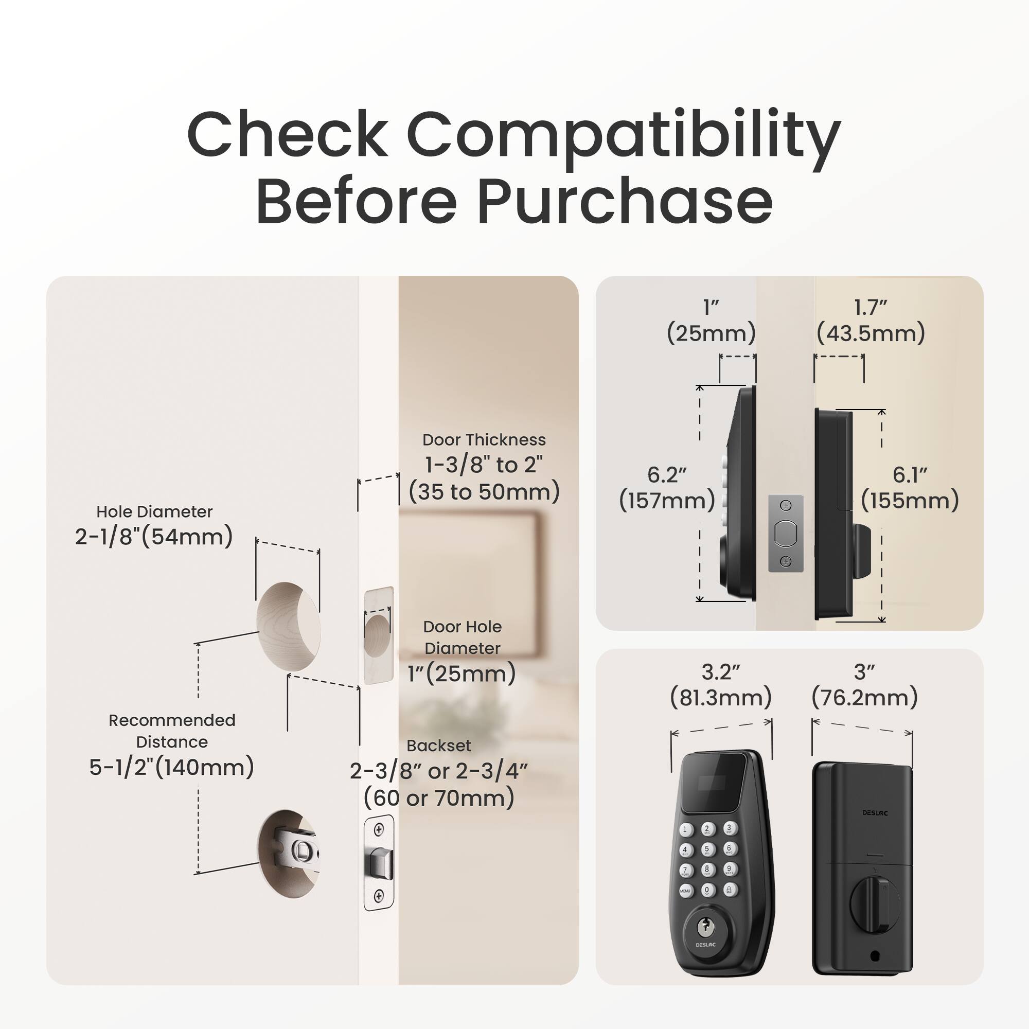 Check Compatibility Before Purchase

- Hole Diameter: 2-1/8" (54mm)
- Door Thickness: 1-3/8" to 2" (35 to 50mm)
- Recommended Distance: 5-1/2" (140mm)
- Door Hole Diameter: 1" (25mm)
- Backset: 2-3/8" or 2-3/4" (60 or 70mm)

- 1" (25mm)
- 1.7" (43.5mm)
- 6.2" (157mm)
- 6.1" (155mm)

- 3.2" (81.3mm)
- 3" (76.2mm)