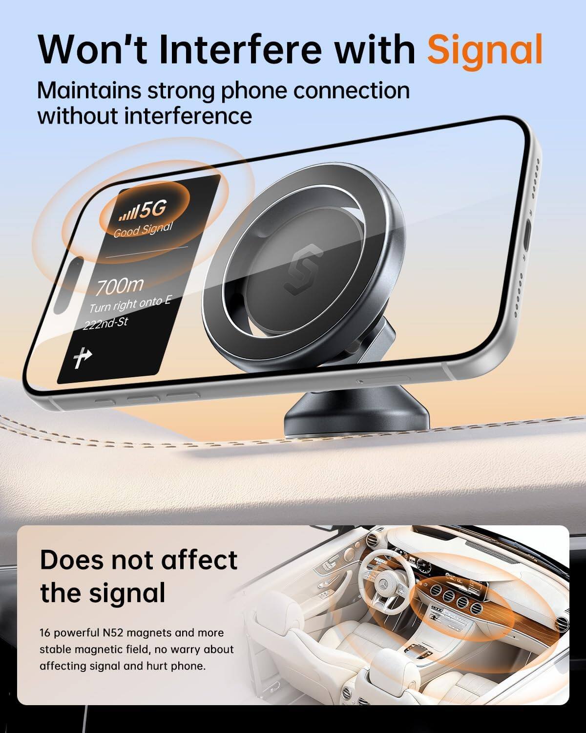 Won't Interfere with Signal  
Maintains strong phone connection without interference

5G Good Signal  
700m onto E Turn right 222nd-St

Does not affect the signal  
16 powerful N52 magnets and more stable magnetic field, no worry about affecting signal and hurt phone.