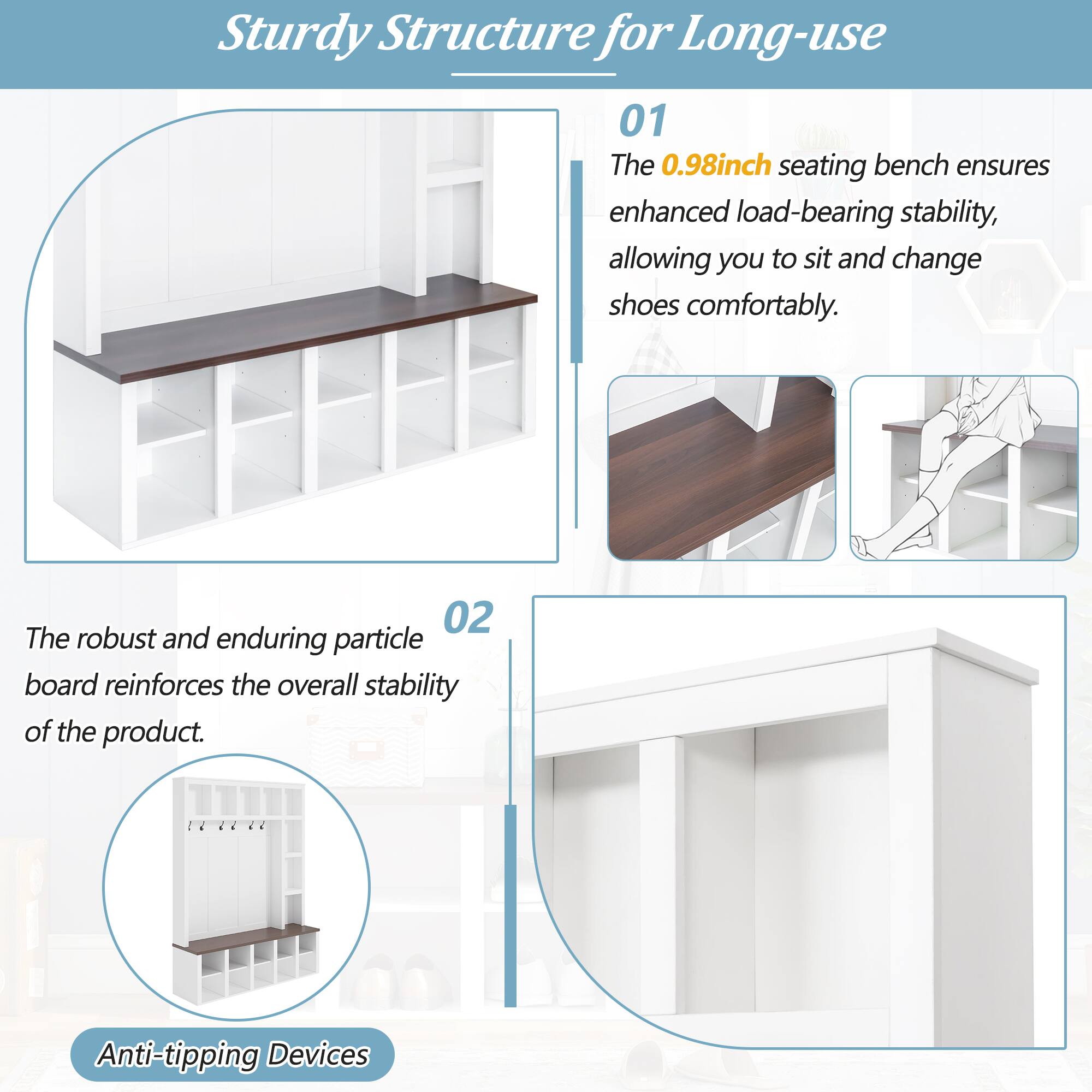 Sturdy Structure for Long-use

01 The 0.98inch seating bench ensures enhanced load-bearing stability, allowing you to sit and change shoes comfortably.

02 The robust and enduring particle board reinforces the overall stability of the product.

Anti-tipping Devices