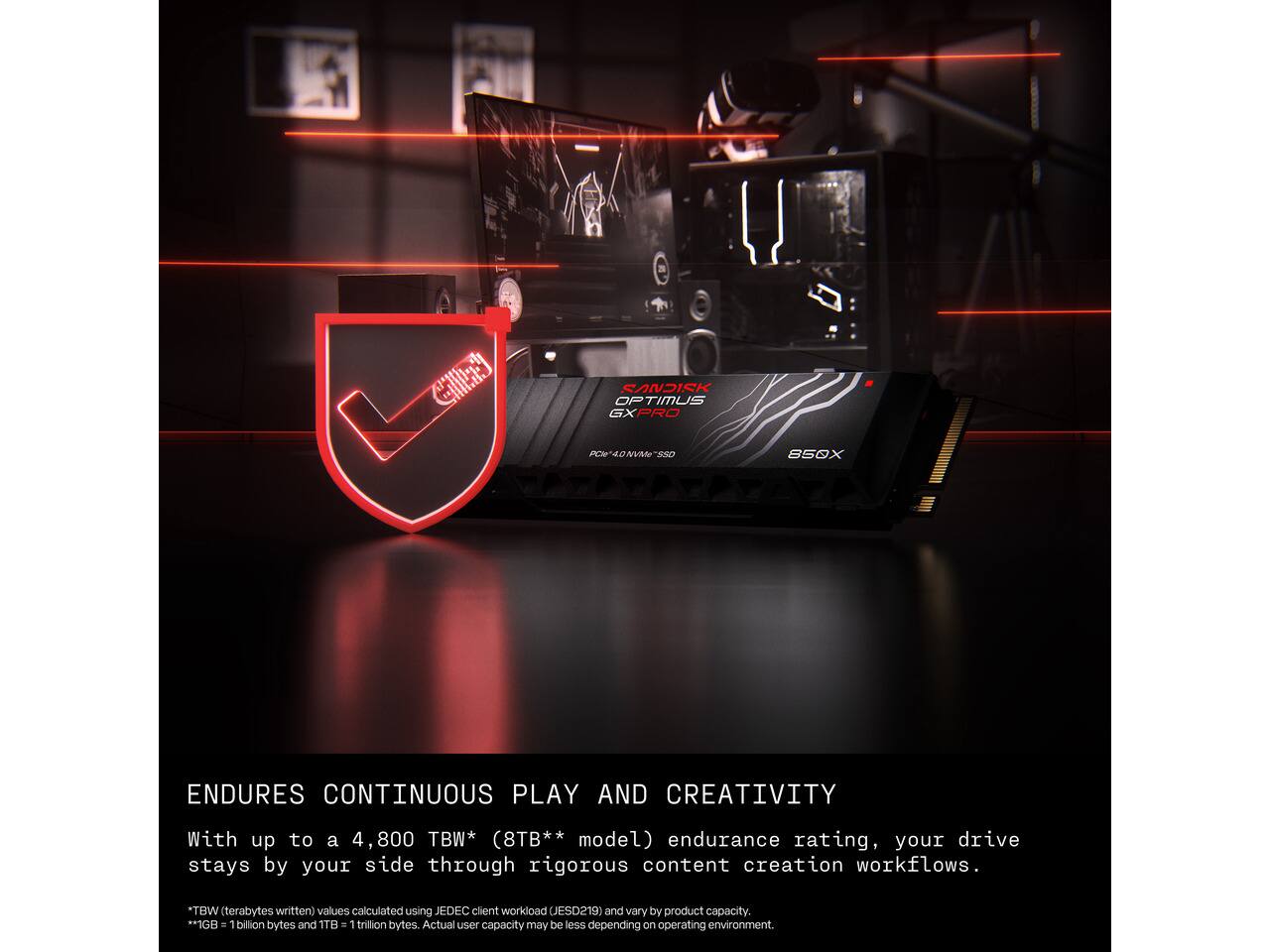 SANDISK OPTIMUS GXPRO  
PCIe 4.0 NVMe SSD  
850X  

ENDURES CONTINUOUS PLAY AND CREATIVITY  
With up to a 4,800 TBW* (8TB** model) endurance rating, your drive stays by your side through rigorous content creation workflows.  
*TBW (terabytes written) values calculated using JEDEC client workload (JESD219) and vary by product capacity.  
**1GB = 1 billion bytes and 1TB = 1 trillion bytes. Actual user capacity may be less depending on operating environment.