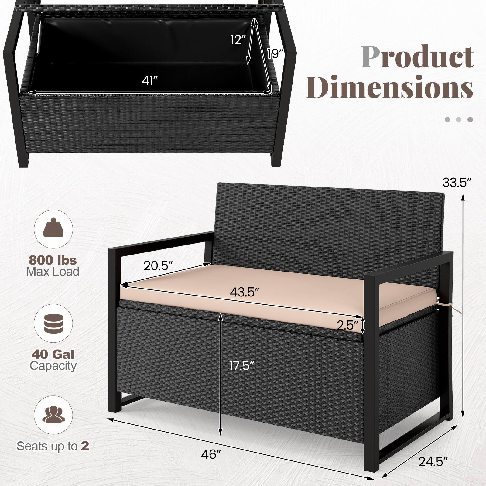 41" 12" 19" Product Dimensions ... 33.5" 800 lbs Max Load 20.5" 43.5" 2.5" 40 Gal Capacity 17.5" Seats up to 2 46" 24.5"