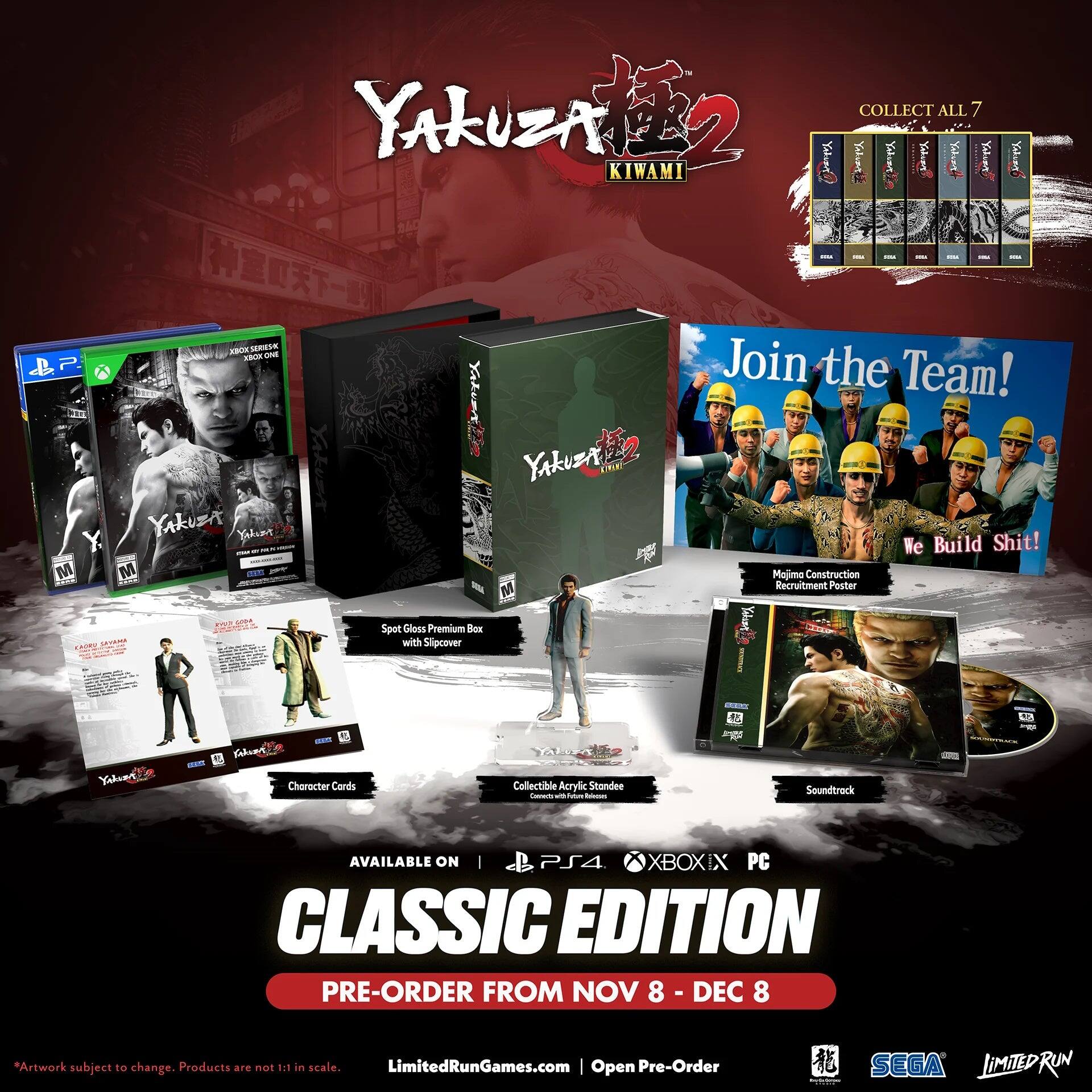 P M 2 COLLECT ALL 7 YAKUZA Ya Yahiny KIWAMI I ! ! I I - I  A RESE - - Join the Team! Yaken YAkz CRIE YAkzT Yelume We Build Shit! M an Majima Construction M Recruitment Poster O  Spot Gloss Premium Bex with Slipcover  LA Yiluer Fnluet - Choracter Cords Yk Collectible Acrylic Standee - - - - Soundtrack AVAILABLE ON | PS4 XBOXIX PC CLASSIC EDITION PRE-ORDER FROM NOV 8 DEC 8 *Artwork subject to change. Products are not 1.1 in scale. LimitedRunGames.com | Open Pre-Order SEGA JiMITEDRUN