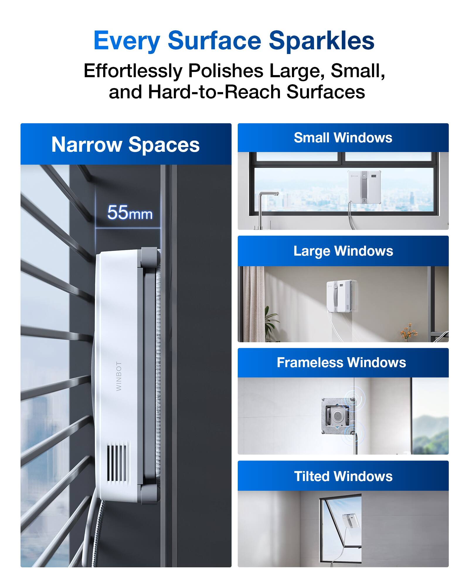 Every Surface Sparkles  
Effortlessly Polishes Large, Small, and Hard-to-Reach Surfaces  

Narrow Spaces  
55mm  

Small Windows  

Large Windows  

Frameless Windows  

Tilted Windows