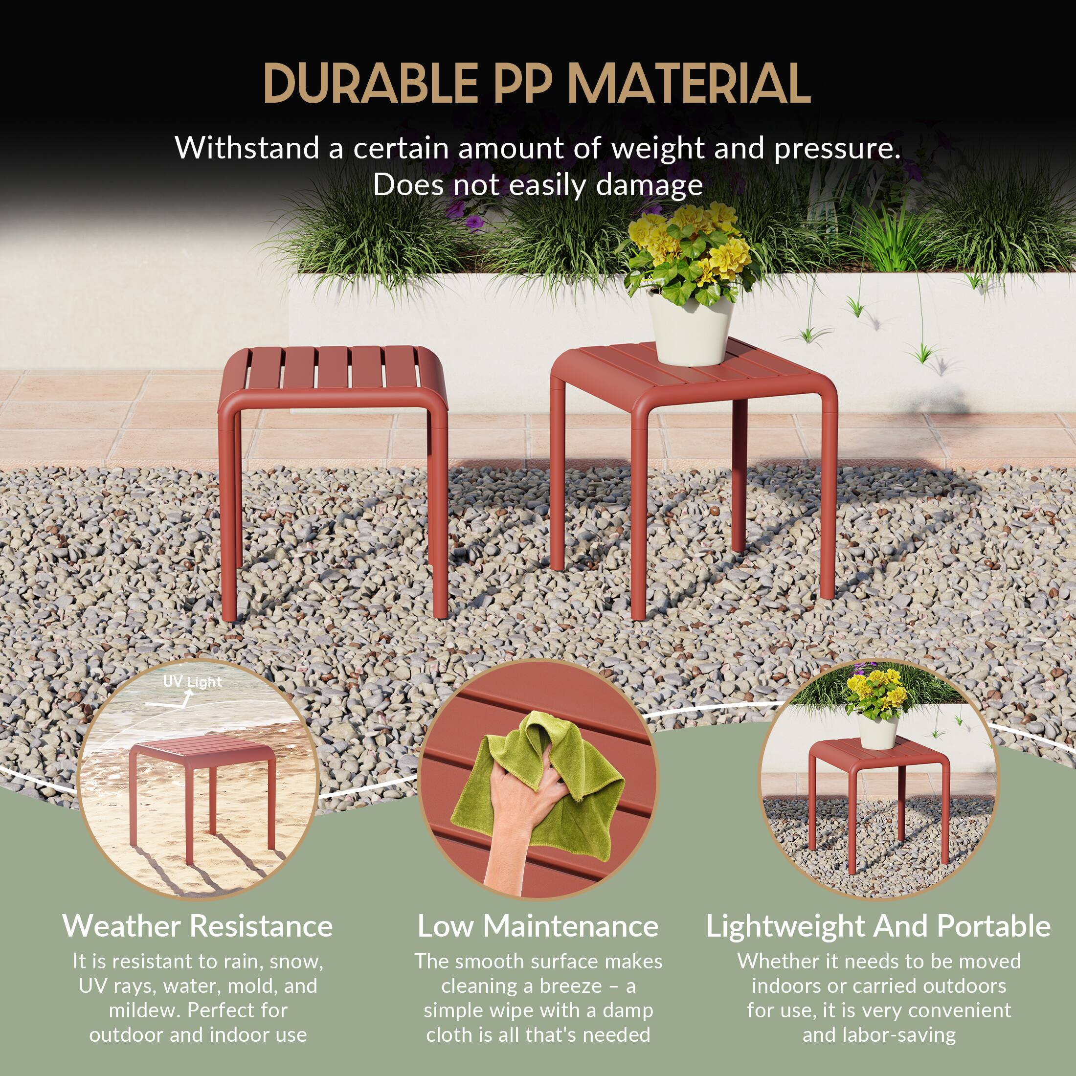 DURABLE PP MATERIAL

Withstand a certain amount of weight and pressure. Does not easily damage

UV Light Weather Resistance
It is resistant to rain, snow, UV rays, water, mold, and mildew. Perfect for outdoor and indoor use

Low Maintenance
The smooth surface makes cleaning a breeze - a simple wipe with a damp cloth is all that's needed and labor-saving

Lightweight And Portable
Whether it needs to be moved indoors or carried outdoors for use, it is very convenient and labor-saving