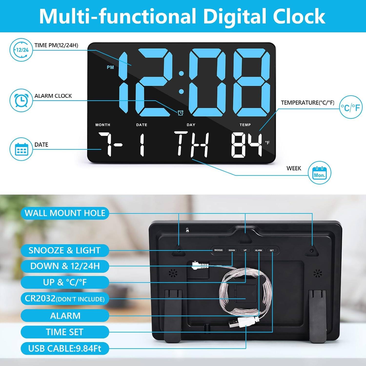 Multi-functional Digital Clock

- TIME PM(12/24H)
- ALARM CLOCK
- TEMPERATURE(*C/*F)
- MONTH DATE DAY TEMP
- WALL MOUNT HOLE
- SNOOZE & LIGHT
- DOWN & 12/24H
- UP & C/F
- CR2032(DON'T INCLUDE)
- ALARM TIME SET
- USB CABLE:9.84Ft