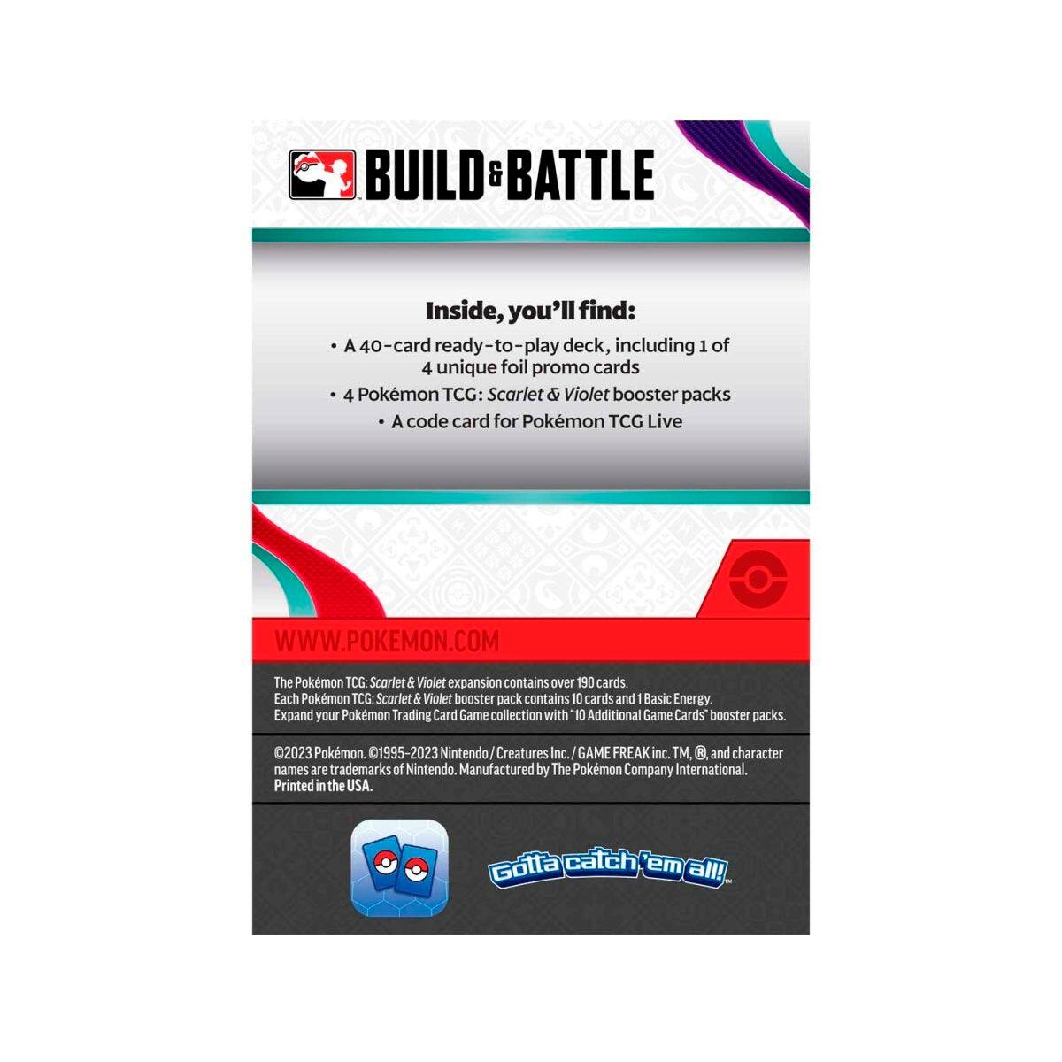 **BUILD & BATTLE**

Inside, you'll find:
- A 40-card ready-to-play deck, including 1 of 4 unique foil promo cards
- 4 Pokémon TCG: Scarlet & Violet booster packs
- A code card for Pokémon TCG Live

**WWW.POKEMON.COM**

The Pokémon TCG: Scarlet & Violet expansion contains over 190 cards. Each Pokémon TCG: Scarlet & Violet booster pack contains 10 cards and 1 Basic Energy. Expand your Pokémon Trading Card Game collection with "10 Additional Game Cards" booster packs.

©2023 Pokémon, ©1995-2023 Nintendo/Creatures Inc./GAME FREAK inc. TM, ®, and character names are trademarks of Nintendo. Manufactured by The Pokémon Company International. Printed in the USA.

Gotta catch 'em all!