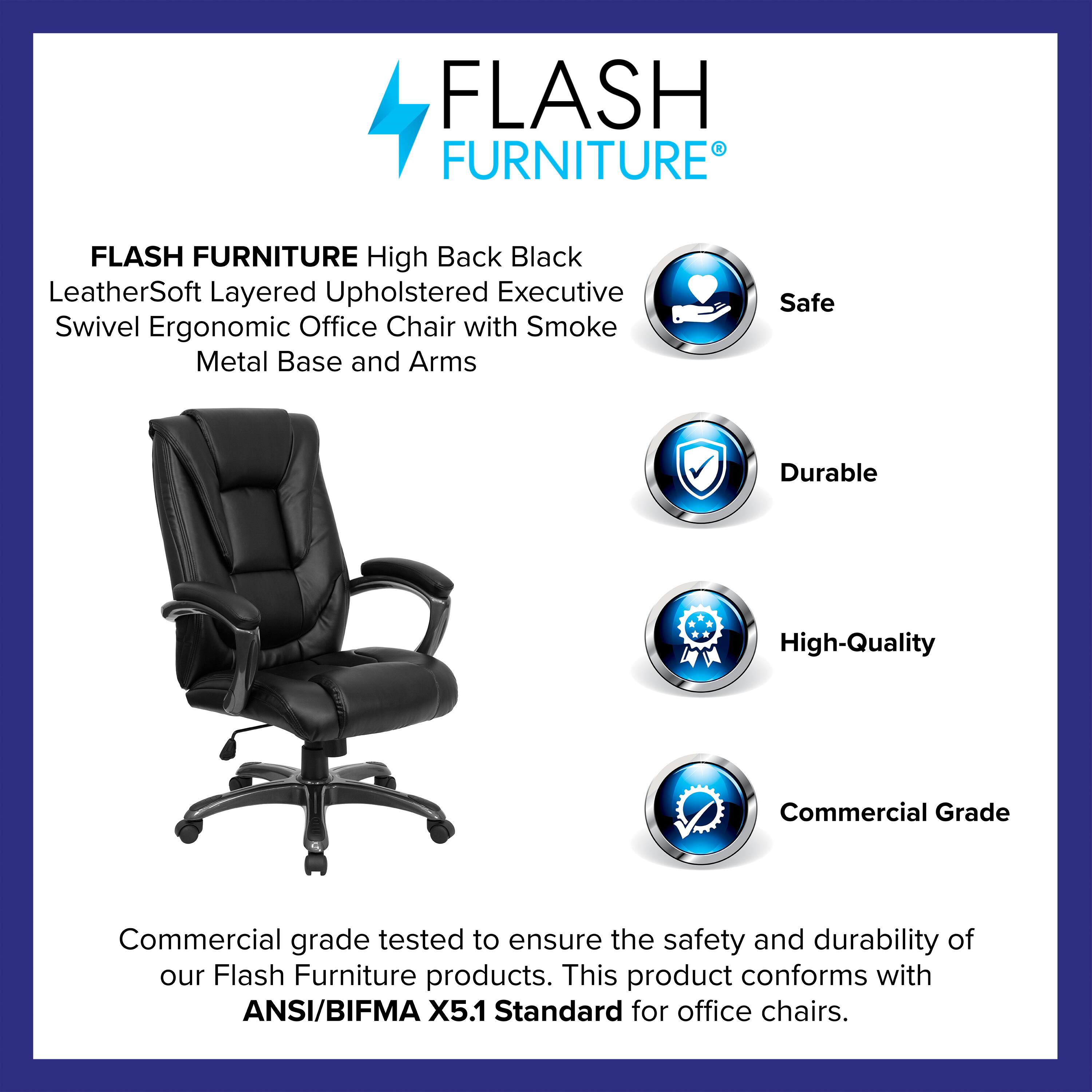 FLASH FURNITURE  
High Back Black LeatherSoft Layered Upholstered Executive Swivel Ergonomic Office Chair with Smoke Metal Base and Arms  

Safe  
Durable  
High-Quality  
Commercial Grade  

Commercial grade tested to ensure the safety and durability of our Flash Furniture products. This product conforms with ANSI/BIFMA X5.1 Standard for office chairs.