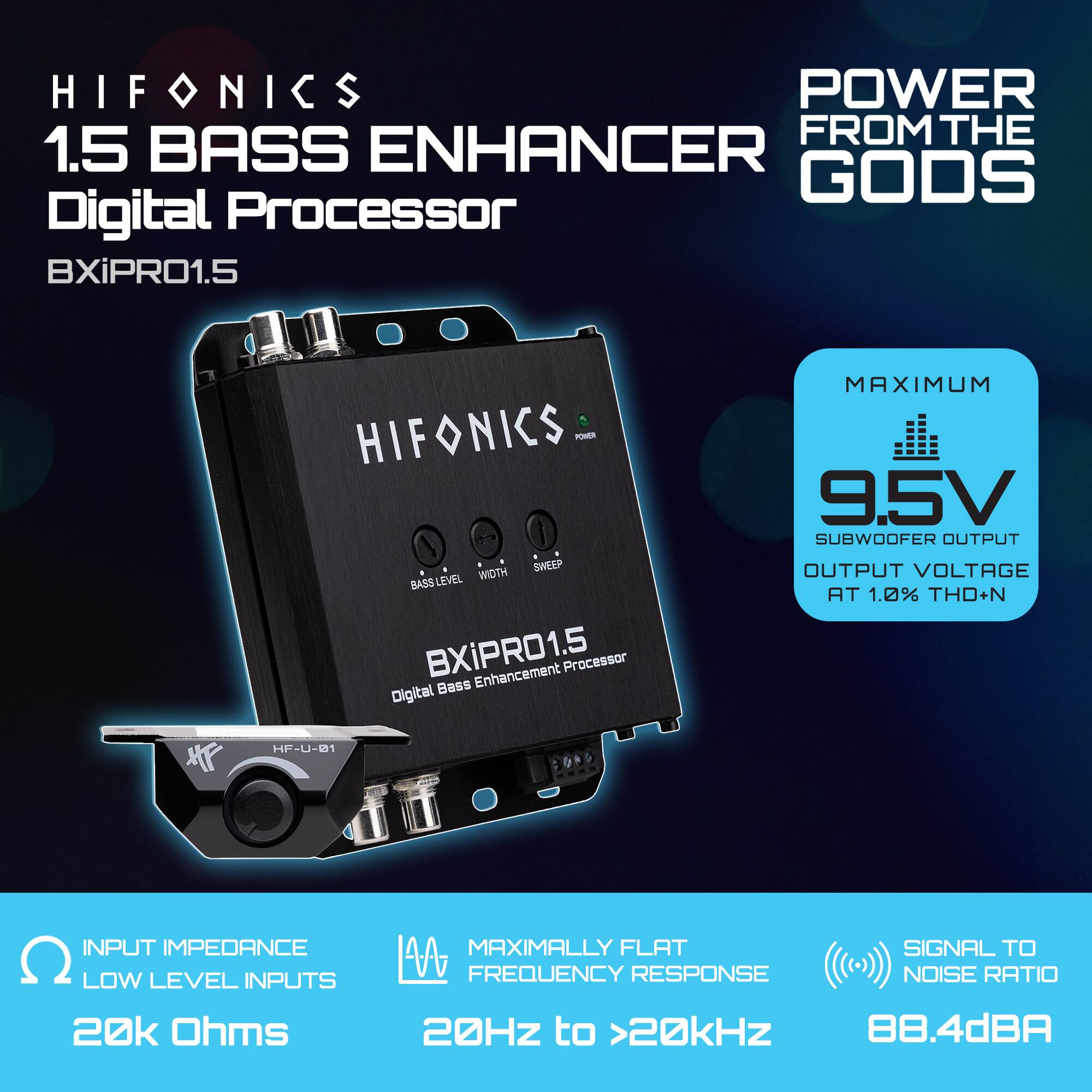 HIFONICS  
1.5 BASS ENHANCER  
Digital Processor  
BXiPRO1.5  

POWER FROM THE GODS  

MAXIMUM  
9.5V SUBWOOFER OUTPUT  
OUTPUT VOLTAGE AT 1.0% THD+N  

INPUT IMPEDANCE  
LOW LEVEL INPUTS  
20k Ohms  

MAXIMALLY FLAT  
FREQUENCY RESPONSE  
20Hz to >20kHz  

SIGNAL TO NOISE RATIO  
88.4dBA