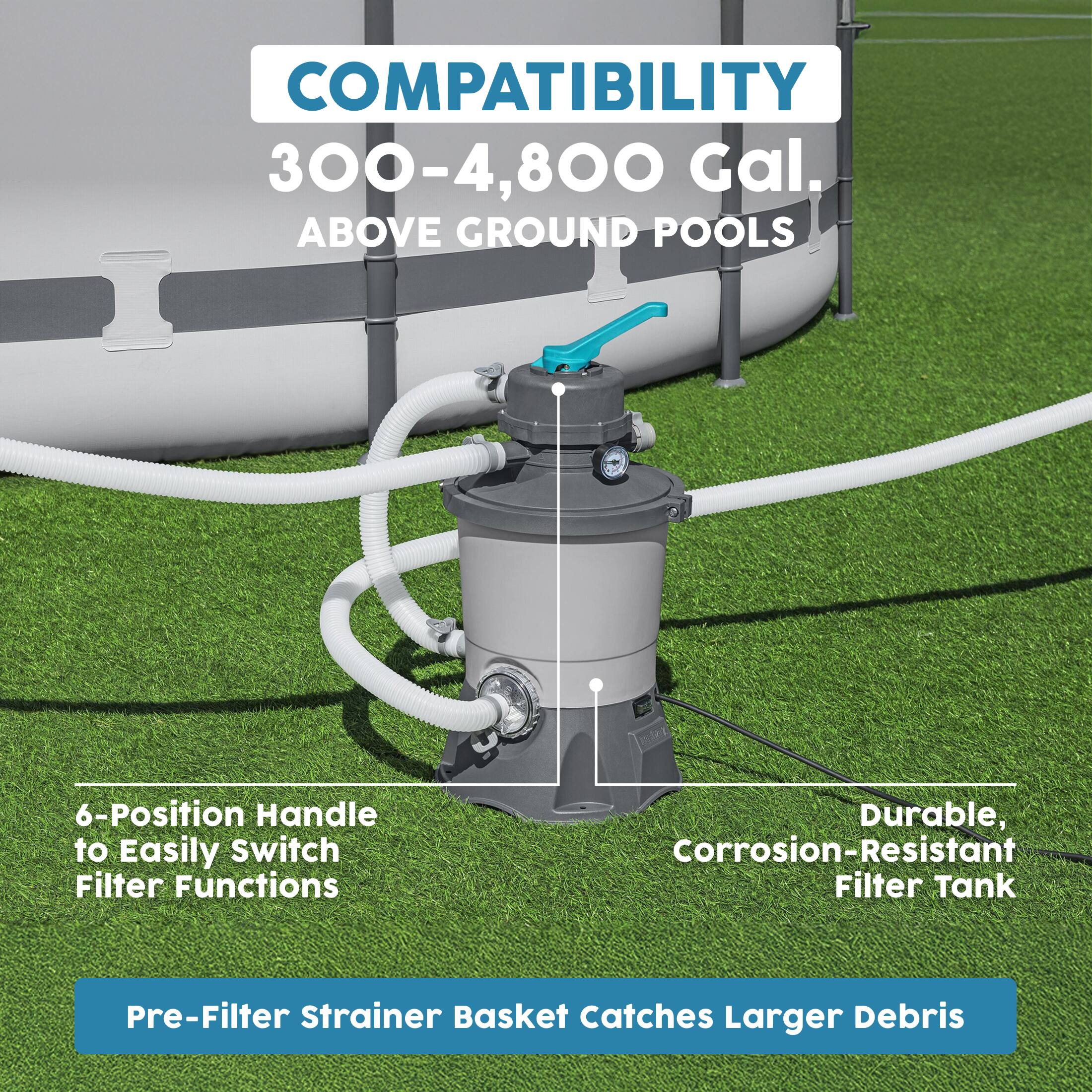 COMPATIBILITY  
300-4,800 Gal. ABOVE GROUND POOLS  

6-Position Handle to Easily Switch Filter Functions  

Durable, Corrosion-Resistant Filter Tank  

Pre-Filter Strainer Basket Catches Larger Debris