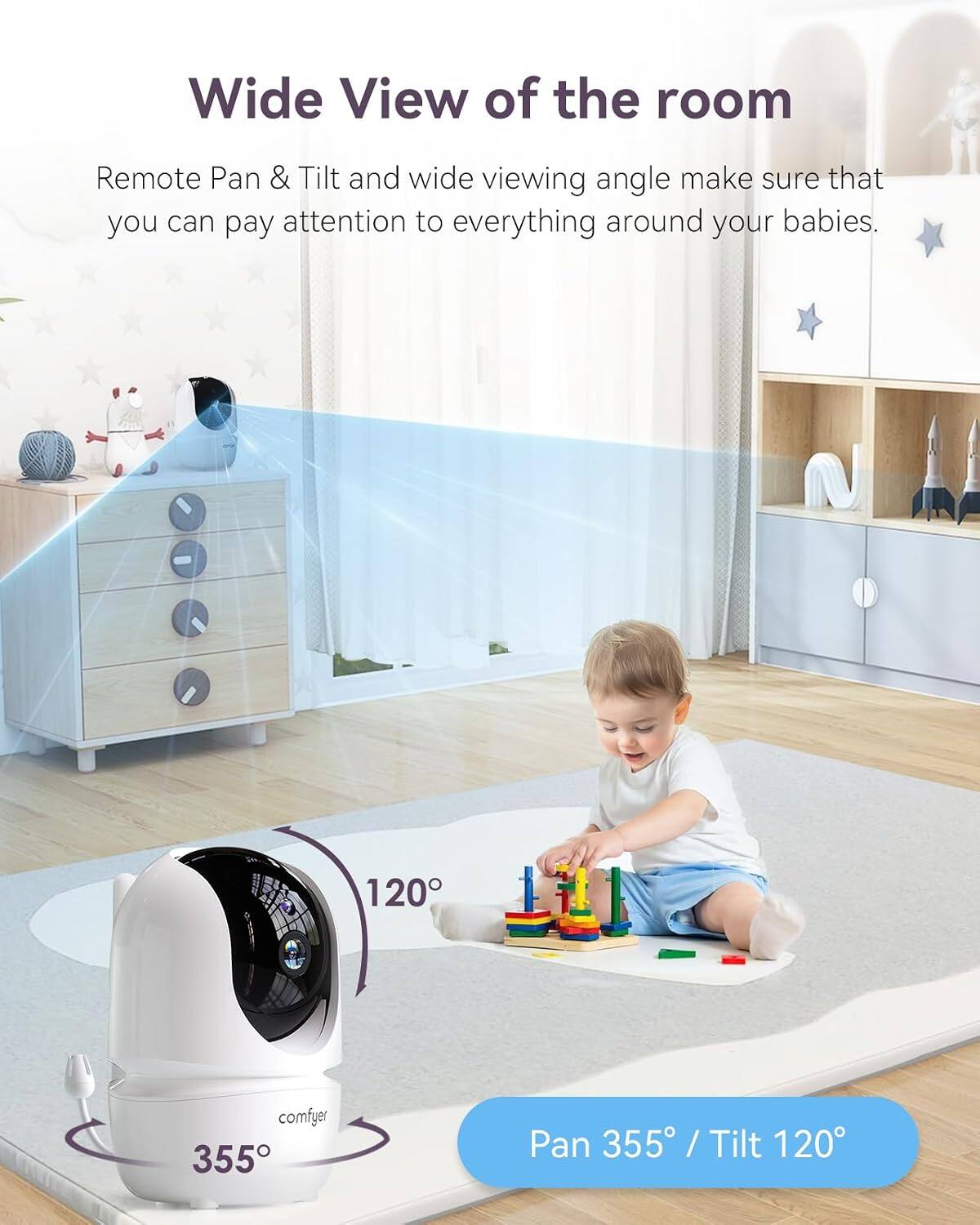 Wide View of the room

Remote Pan & Tilt and wide viewing angle make sure that you can pay attention to everything around your babies.

120°

comfyer

Pan 355° / Tilt 120°