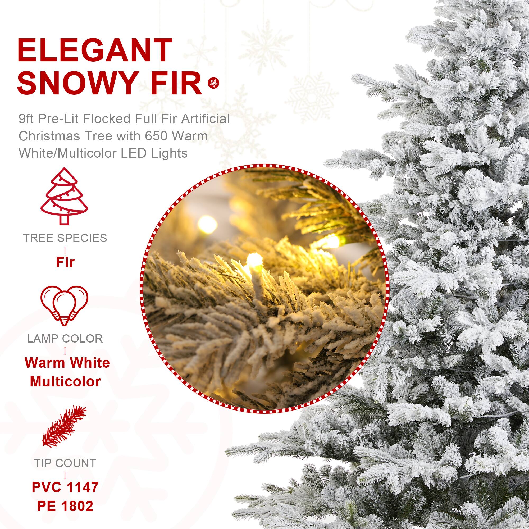 ELEGANT SNOWY FIR  
9ft Pre-Lit Flocked Full Fir Artificial Christmas Tree with 650 Warm White/Multicolor LED Lights

TREE SPECIES  
Fir

LAMP COLOR  
Warm White Multicolor

TIP COUNT  
PVC 1147  
PE 1802
