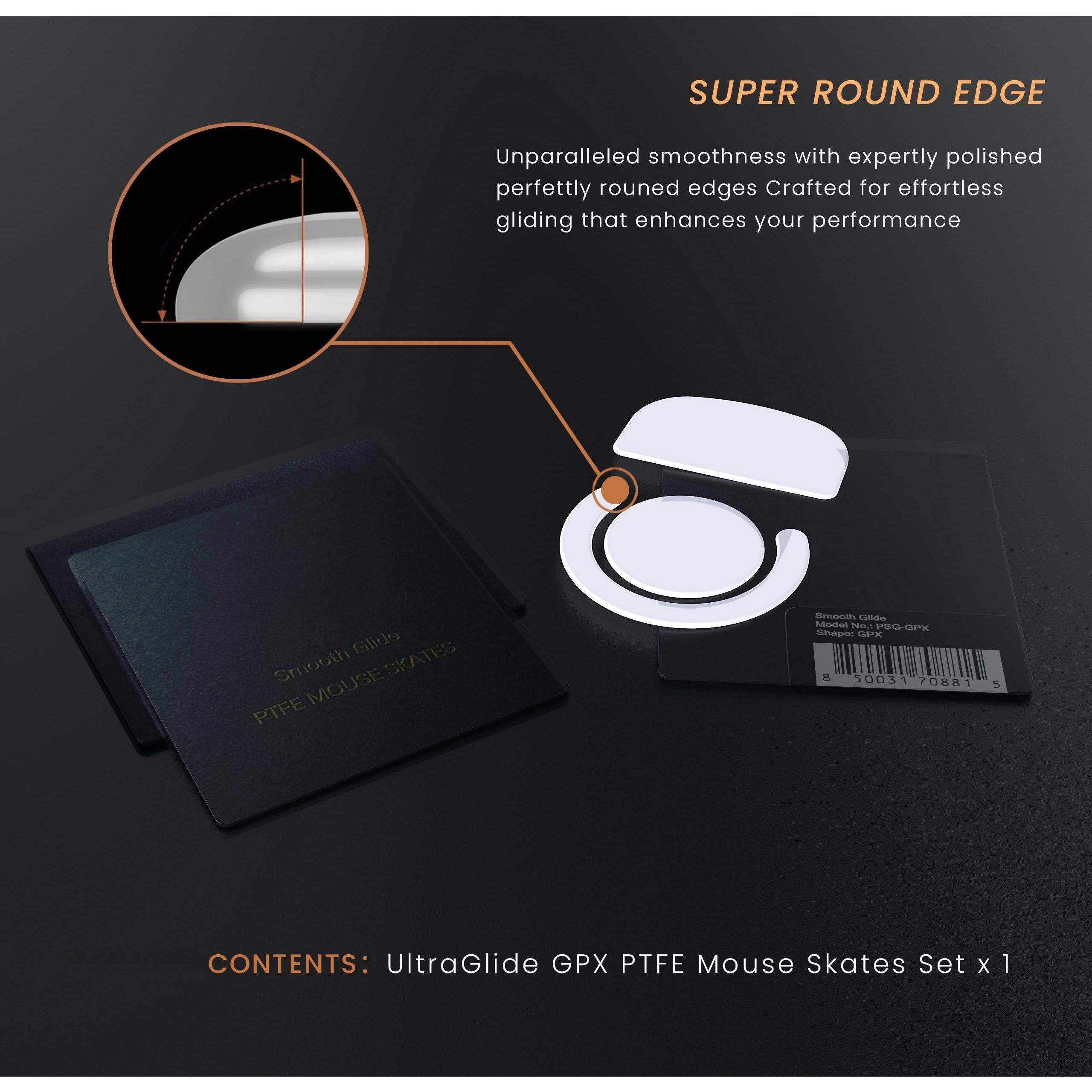 **SUPER ROUND EDGE**

Unparalleled smoothness with expertly polished perfectly rounded edges. Crafted for effortless gliding that enhances your performance.

**Smooth Glide**  
**PTFE MOUSE SKATES**

**CONTENTS:**  
UltraGlide GPX PTFE Mouse Skates Set x 1