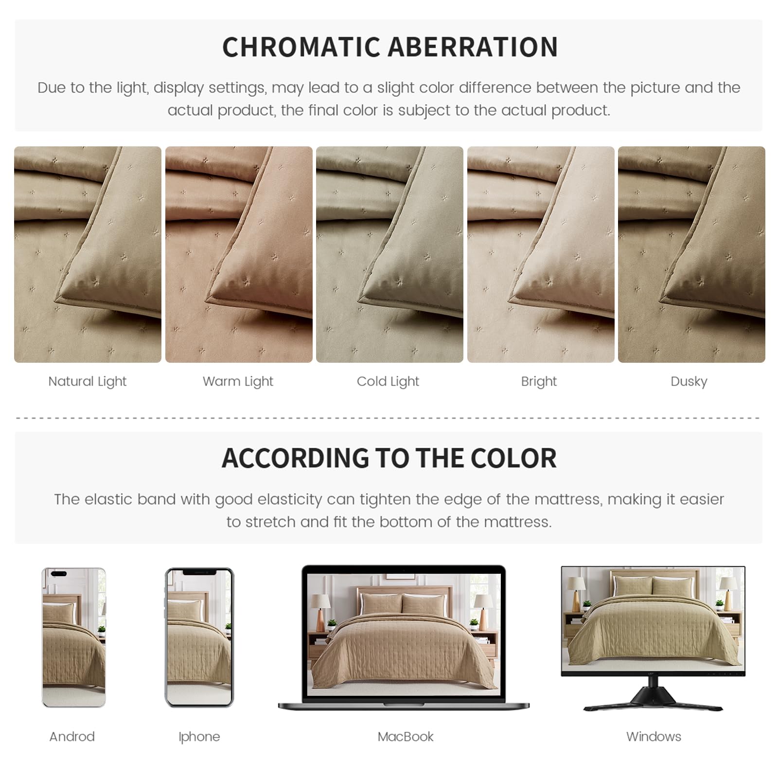**CHROMATIC ABERRATION**

Due to the light, display settings, may lead to a slight color difference between the picture and the actual product, the final color is subject to the actual product.

- Natural Light
- Warm Light
- Cold Light
- Bright
- Dusky

**ACCORDING TO THE COLOR**

The elastic band with good elasticity can tighten the edge of the mattress, making it easier to stretch and fit the bottom of the mattress.

- Android
- Iphone
- MacBook
- Windows