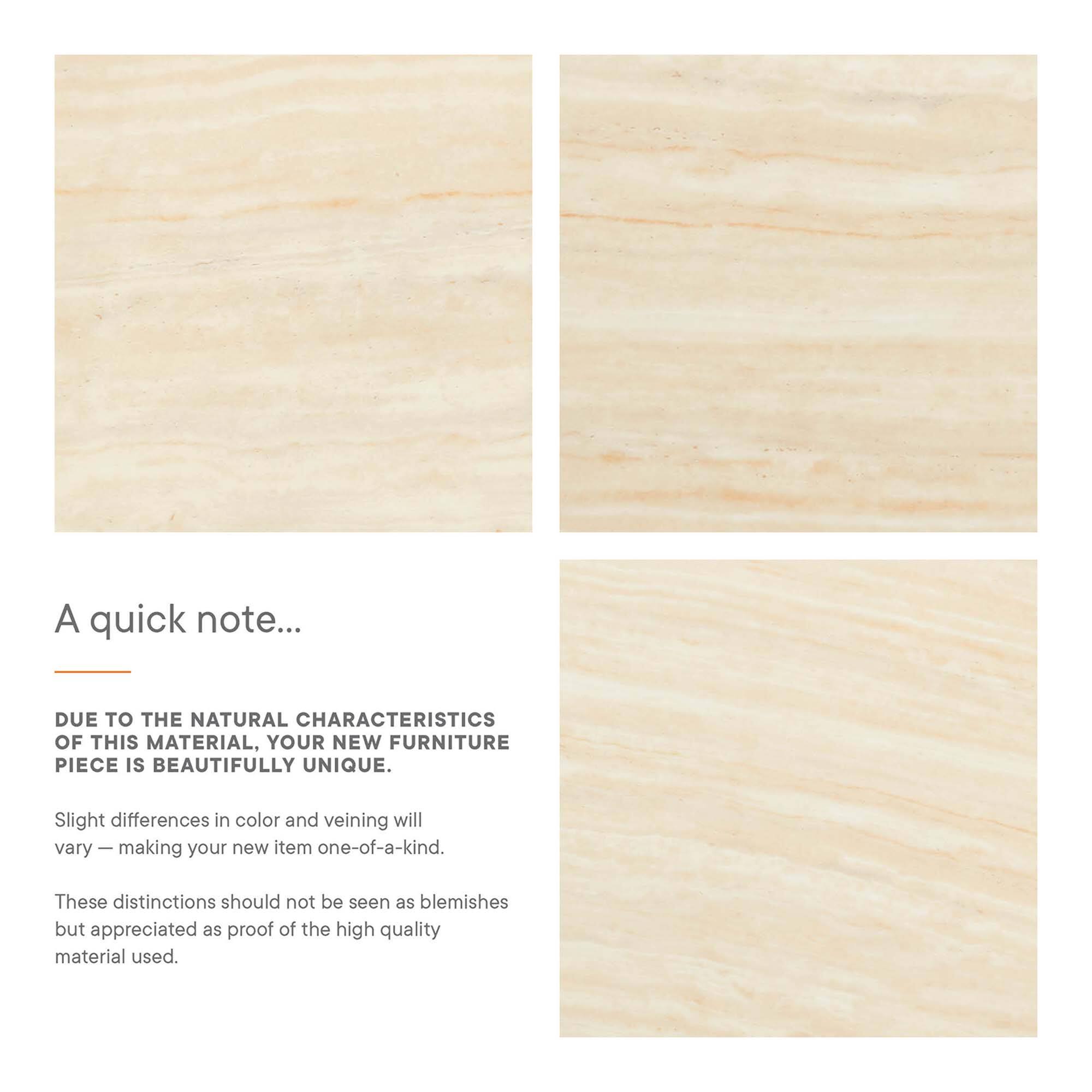 A quick note...

Due to the natural characteristics of this material, your new furniture piece is beautifully unique. Slight differences in color and veining will vary — making your new item one-of-a-kind. These distinctions should not be seen as blemishes but appreciated as proof of the high quality material used.