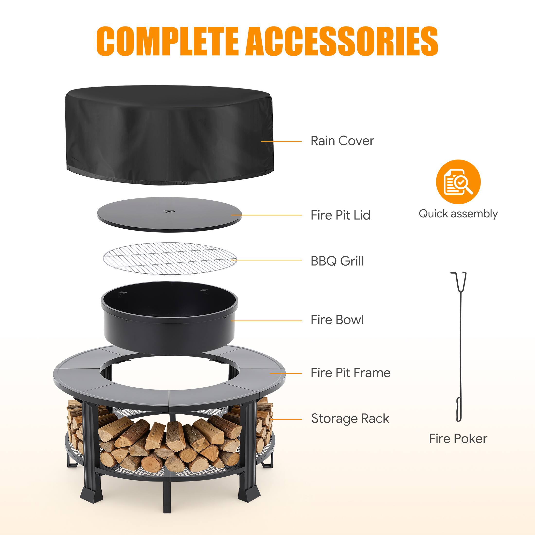 COMPLETE ACCESSORIES

- Rain Cover
- Fire Pit Lid
- BBQ Grill
- Fire Bowl
- Fire Pit Frame
- Storage Rack
- Fire Poker

Quick assembly