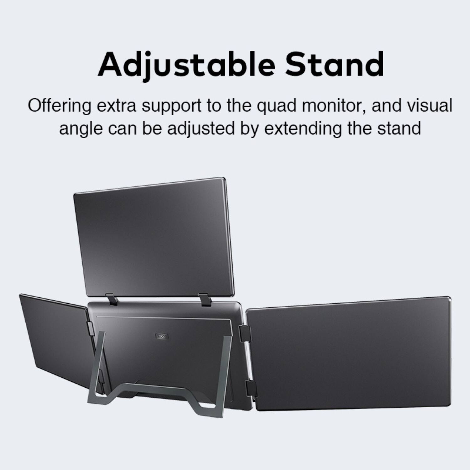 Adjustable Stand

Offering extra support to the quad monitor, and visual angle can be adjusted by extending the stand