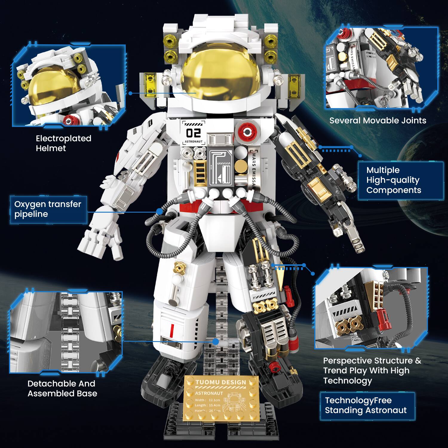 SMART EMISSARY  
Electroplated Helmet Oxygen transfer pipeline  
02 ASTRONAUT  
MARS EMISSARY  
Several Movable Joints Multiple High-quality Components  
Detachable And Assembled Base  
TUOMU DESIGN ASTRONAUT  
Width: 12.1cm Length: 15.4cm  
26 400ml  
Perspective Structure & Trend Play With High Technology  
Technology Free Standing Astronaut