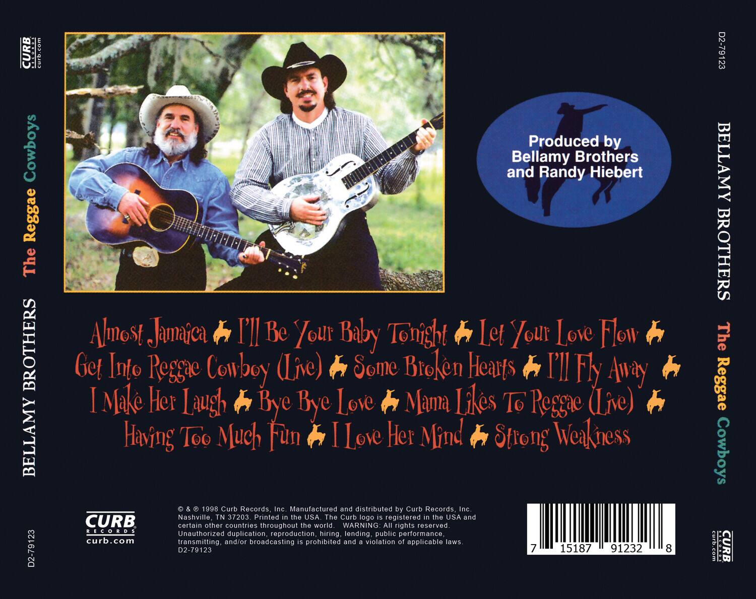 **Front Cover:**

- The Reggae Cowboys
- Bellamy Brothers
- Produced by Bellamy Brothers and Randy Hiebert

**Back Cover:**

- The Reggae Cowboys
- Bellamy Brothers
- Almost Jamaica
- I'll Be Your Baby Tonight
- Let Your Love Flow
- Get Into Reggae Cowboy (Live)
- Some Broken Hearts
- I'll Fly Away
- I Make Her Laugh
- Bye Bye Love
- Mama Likes To Reggae (Live)
- Having Too Much Fun
- I Love Her Mind
- Strong Weakness

- © & ™ 1998 Curb Records, Inc. Nashville, TN 37203. Manufactured and distributed by Curb Records, Inc. Printed in the USA. The Curb logo is registered in the USA and certain other countries throughout the world. WARNING: All rights reserved. Unauthorized duplication, reproduction, hiring, lending, public performance, transmitting and/or broadcasting is prohibited and a violation of applicable laws.
- D2-79123
- 7 15187 91232 8
- Curb.com

**Spine:**

- The Reggae Cowboys
- Bellamy