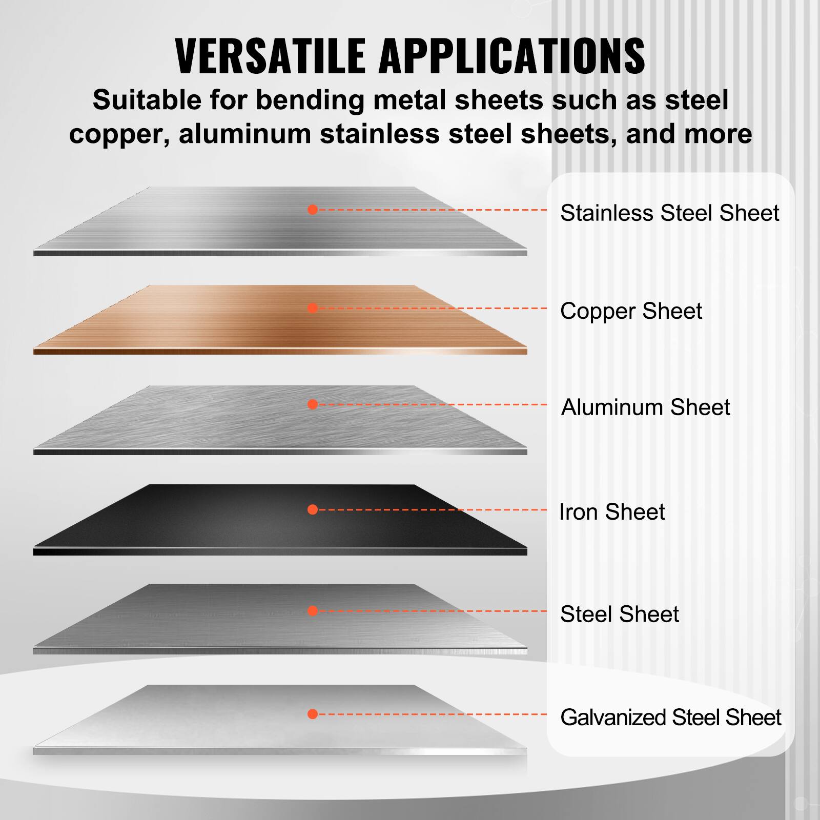 VERSATILE APPLICATIONS  
Suitable for bending metal sheets such as steel, copper, aluminum, stainless steel sheets, and more  
- Stainless Steel Sheet  
- Copper Sheet  
- Aluminum Sheet  
- Iron Sheet  
- Steel Sheet  
- Galvanized Steel Sheet