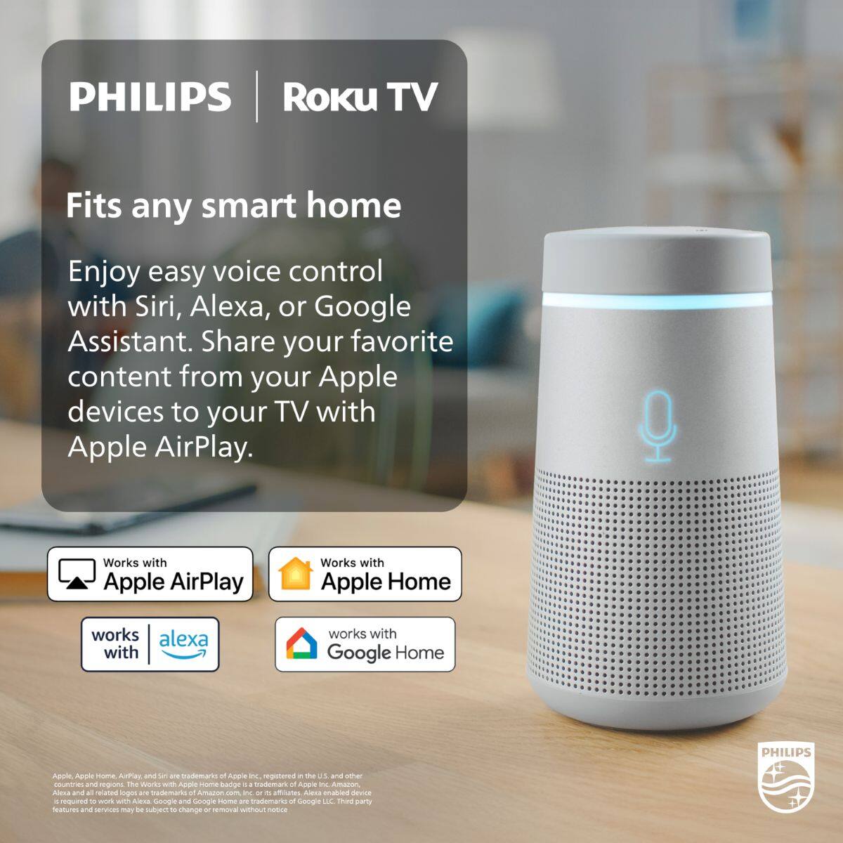 PHILIPS | Roku TV

Fits any smart home

Enjoy easy voice control with Siri, Alexa, or Google Assistant. Share your favorite content from your Apple devices to your TV with Apple AirPlay.

- Works with Apple AirPlay
- Works with Apple Home
- Works with Alexa
- Works with Google Home

Apple, Apple Home, AirPlay, and Siri are trademarks of Apple Inc., registered in the U.S. and other countries. The Works with Apple Home badge is a trademark of Apple Inc. in the U.S. and other countries. Alexa and all related logos are trademarks of Amazon.com, Inc. or its affiliates. Alexa-enabled device is required to work with Alexa. Google and Google Home are trademarks of Google LLC. Third-party features and services may be subject to change or removal without notice.
