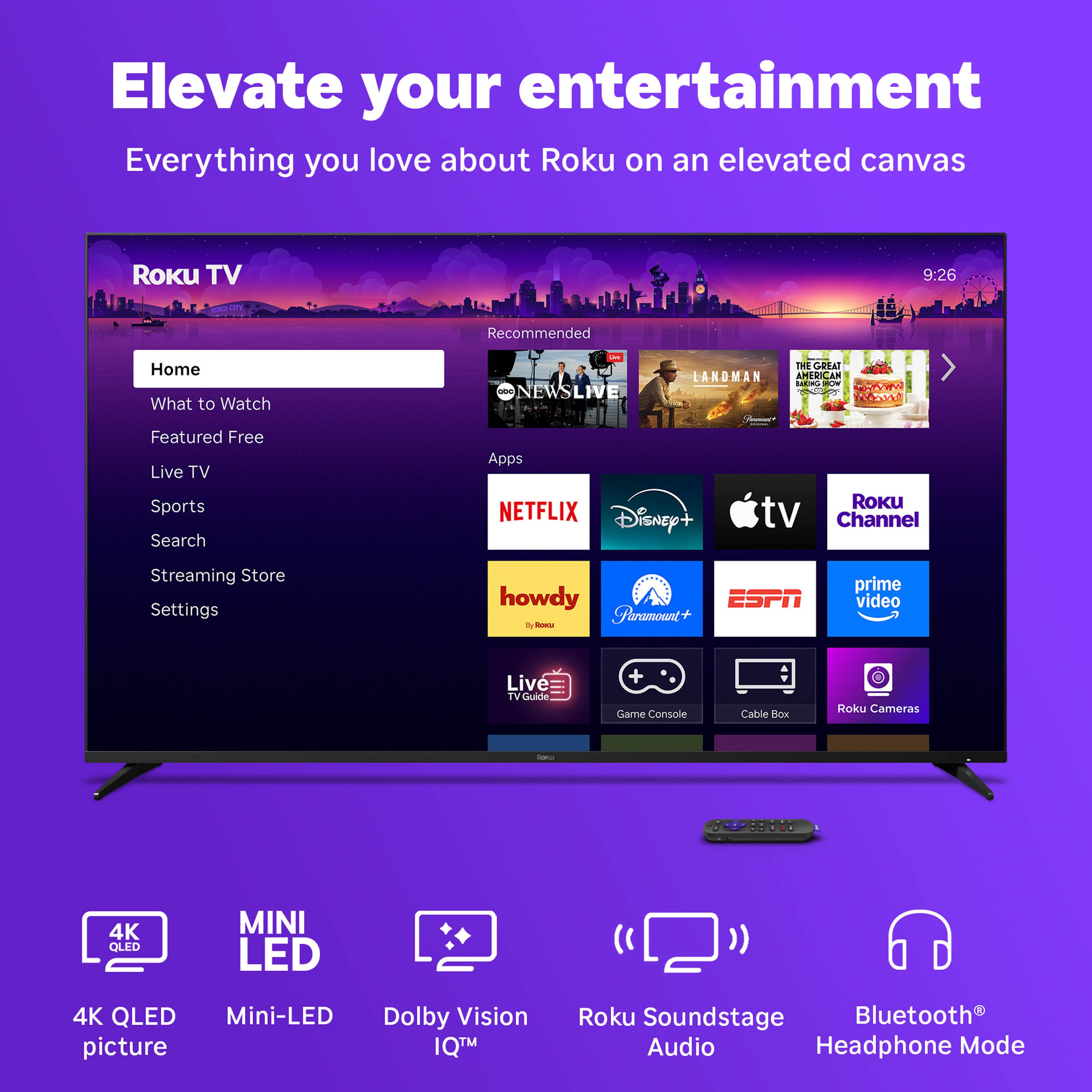 Elevate your entertainment
Everything you love about Roku on an elevated canvas
Roku TV
Home
What to Watch
Featured Free
Live TV
Sports
Search
Apps
Streaming Store
Settings
Recommended
NEWS LIVE
LANDMAN
THE GREAT AMERICAN BAKE-OFF
NETFLIX
Disney+
Apple TV
Roku Channel
howdy
Paramount+
ESPN
prime video
Live TV Guide
Game Console
Cable Box
Roku Cameras
4K QLED picture
Mini-LED
Dolby Vision IQ™
Roku Soundstage Audio
Bluetooth® Headphone Mode