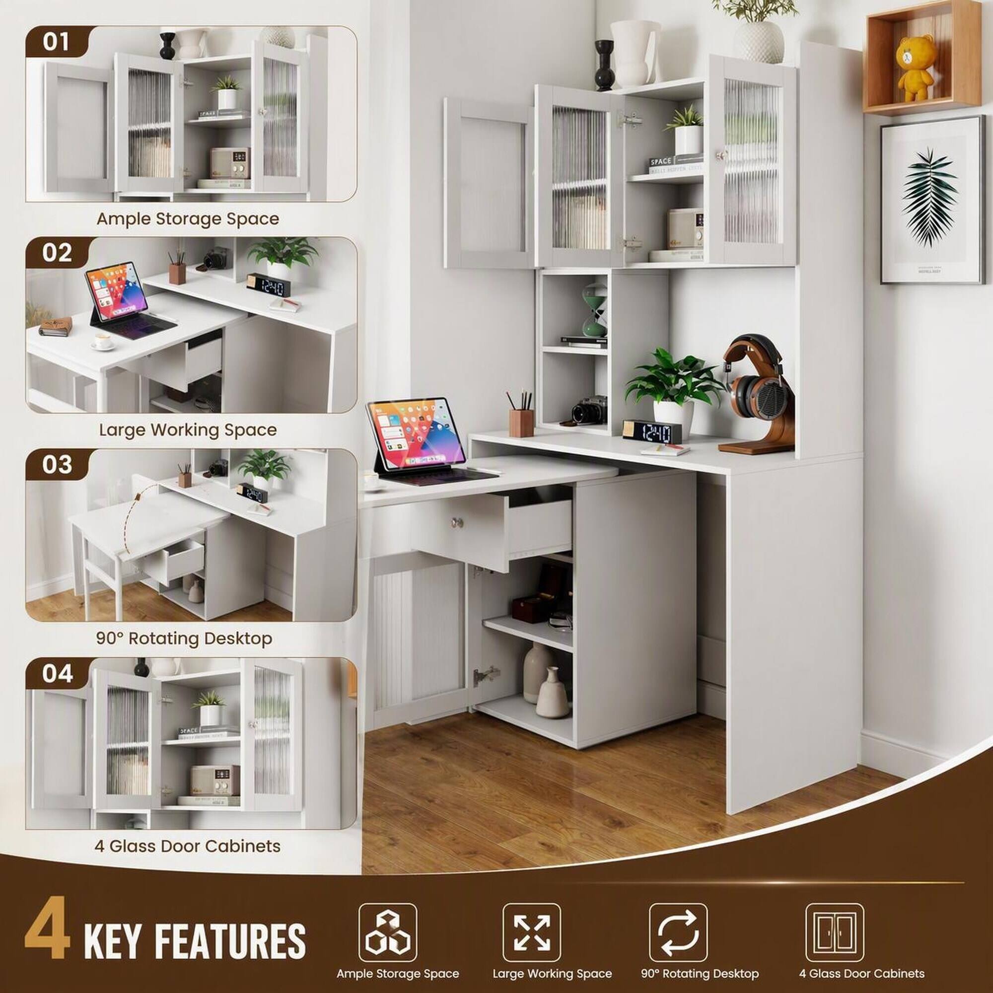 01
Ample Storage Space

02
Large Working Space

03
90° Rotating Desktop

04
4 Glass Door Cabinets

4 KEY FEATURES
Ample Storage Space
Large Working Space
90° Rotating Desktop
4 Glass Door Cabinets