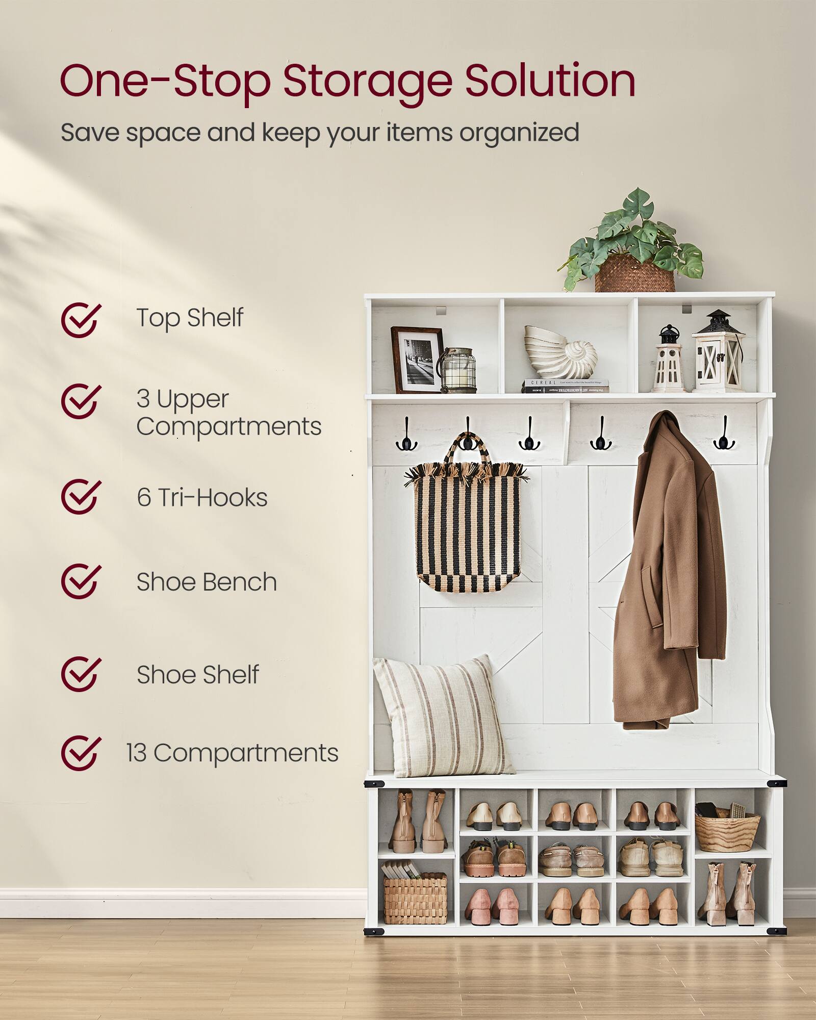 One-Stop Storage Solution  
Save space and keep your items organized

- Top Shelf
- 3 Upper Compartments
- 6 Tri-Hooks
- Shoe Bench
- Shoe Shelf
- 13 Compartments