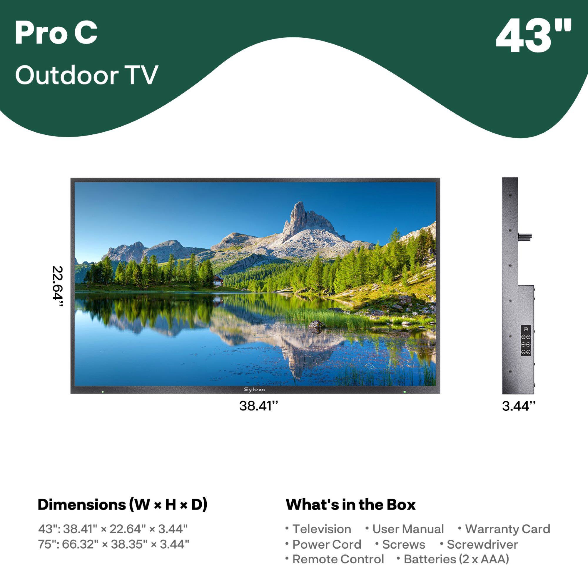 Pro C Outdoor TV

43"

Dimensions (W x H x D)
43": 38.41" x 22.64" x 3.44"
75": 66.32" x 38.35" x 3.44"

What's in the Box
- Television
- User Manual
- Warranty Card
- Power Cord
- Screws
- Screwdriver
- Remote Control
- Batteries (2 x AAA)