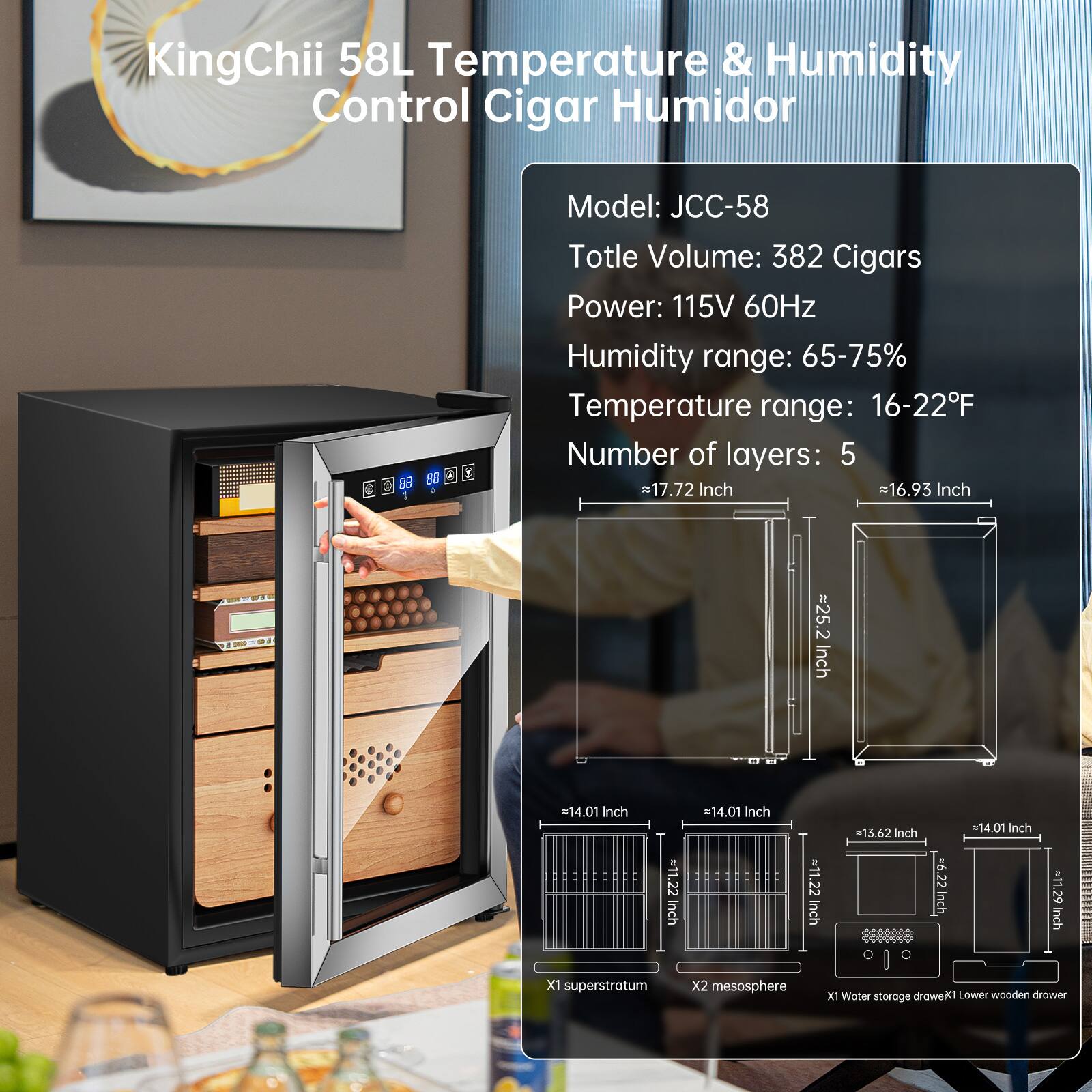 KingChii 58L Temperature & Humidity Control Cigar Humidor  
Model: JCC-58  
Total Volume: 382 Cigars  
Power: 115V 60Hz  
Humidity range: 65-75%  
Temperature range: 16-22°F  
Number of layers: 5  

Dimensions:  
- Width: 17.72 Inch  
- Height: 25.2 Inch  
- Depth: 16.93 Inch  
- Lower wooden drawer: 14.01 Inch (Width) x 11.22 Inch (Depth)  
- Water storage: 11.22 Inch (Width) x 14.01 Inch (Depth)  

Features:  
- X1 superstratum  
- X2 mesosphere  
- X1 Water storage drawer  
- Lower wooden drawer