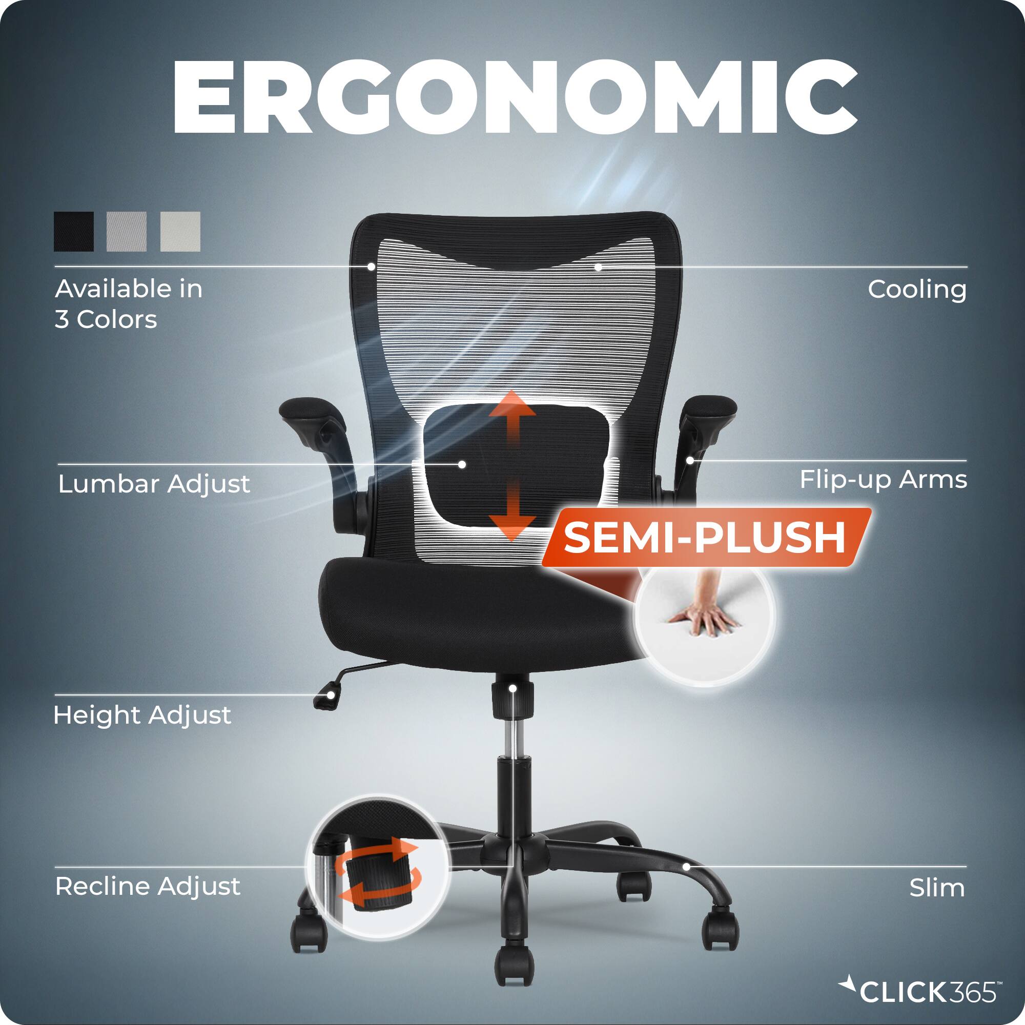 ERGONOMIC  
Available in 3 Colors  
Cooling  
Lumbar Adjust  
Flip-up Arms  
SEMI-PLUSH  
Height Adjust  
Recline Adjust  
Slim  
CLICK365