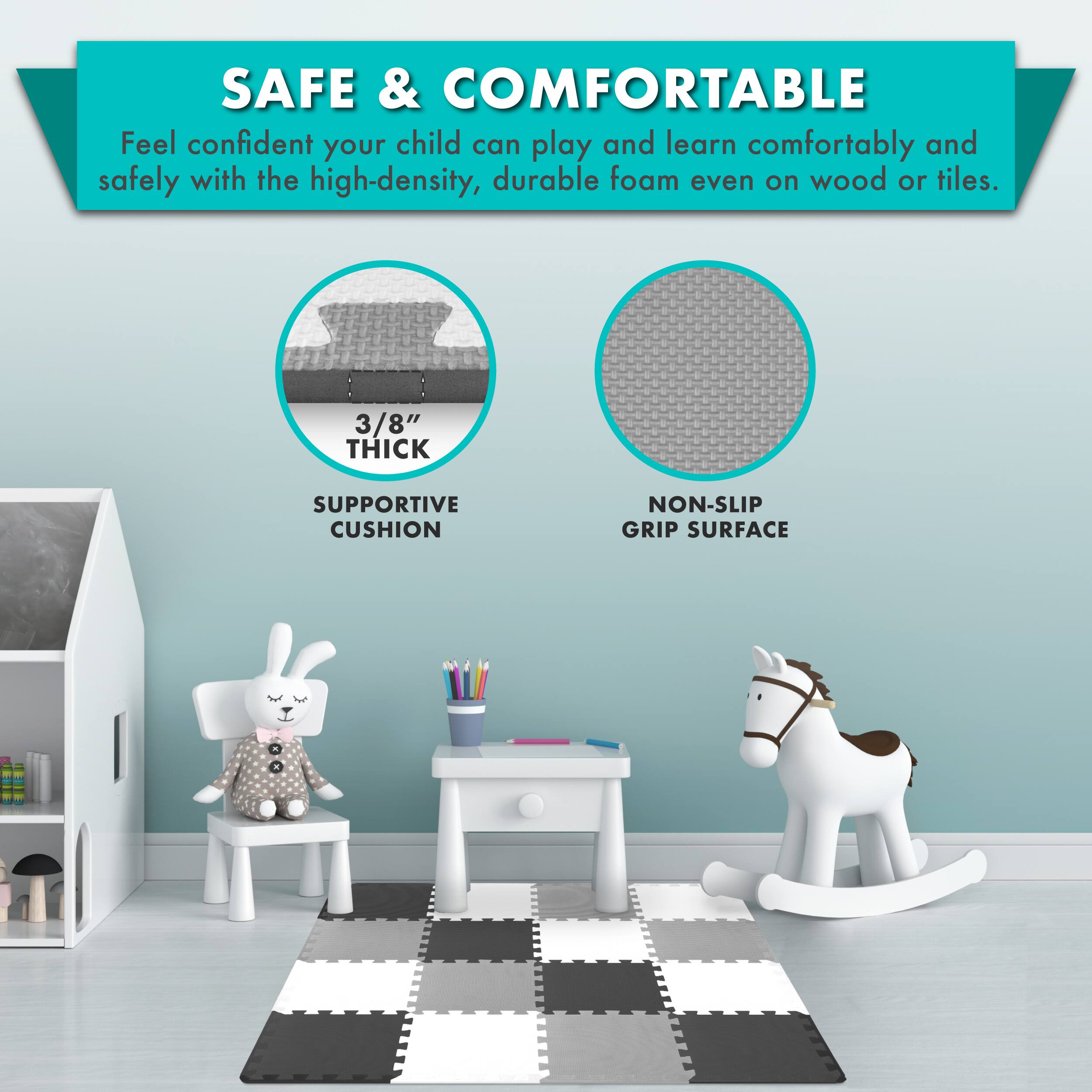 SAFE & COMFORTABLE

Feel confident your child can play and learn comfortably and safely with the high-density, durable foam even on wood or tiles.

3/8" THICK SUPPORTIVE CUSHION
NON-SLIP GRIP SURFACE