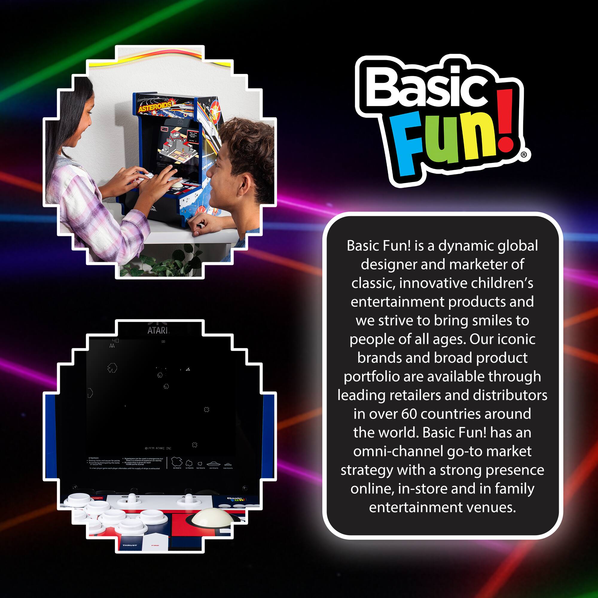 Basic Fun! is a dynamic global designer and marketer of classic, innovative children's entertainment products and we strive to bring smiles to people of all ages. Our iconic brands and broad product portfolio are available through leading retailers and distributors in over 60 countries around the world. Basic Fun! has an omni-channel go-to market strategy with a strong presence online, in-store and in family entertainment venues.