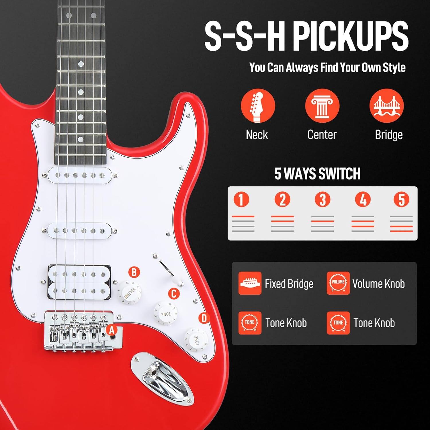 S-S-H PICKUPS  
You Can Always Find Your Own Style  

Neck  
Center  
Bridge  

5 WAYS SWITCH  
1 2 3 4 5  

Fixed Bridge  
Volume Knob  
Tone Knob  
Tone Knob  

A  
B  
C  
D