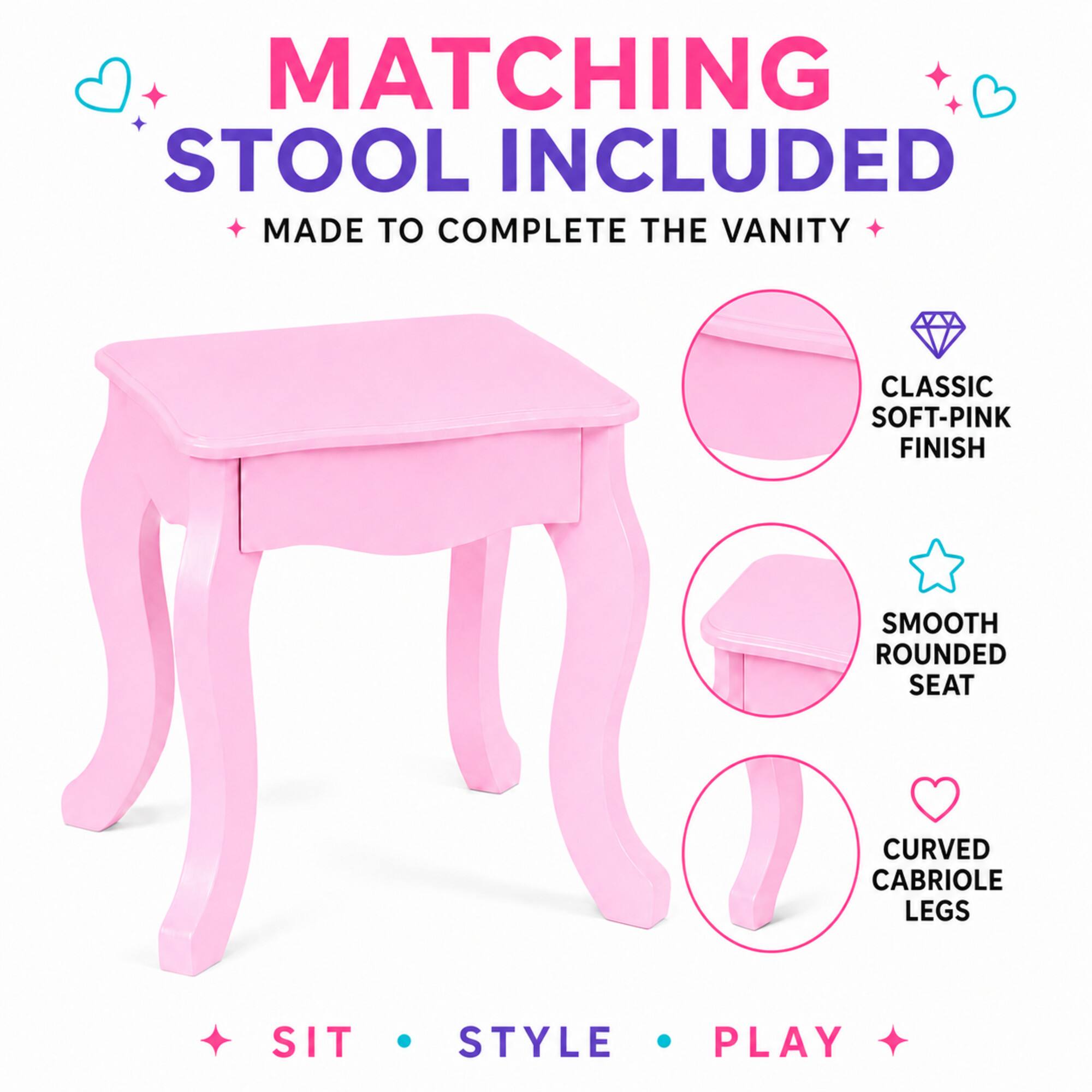 MATCHING STOOL INCLUDED MADE TO COMPLETE THE VANITY

CLASSIC SOFT-PINK FINISH

SMOOTH ROUNDED SEAT

CURVED CABRIOLE LEGS

SIT STYLE PLAY