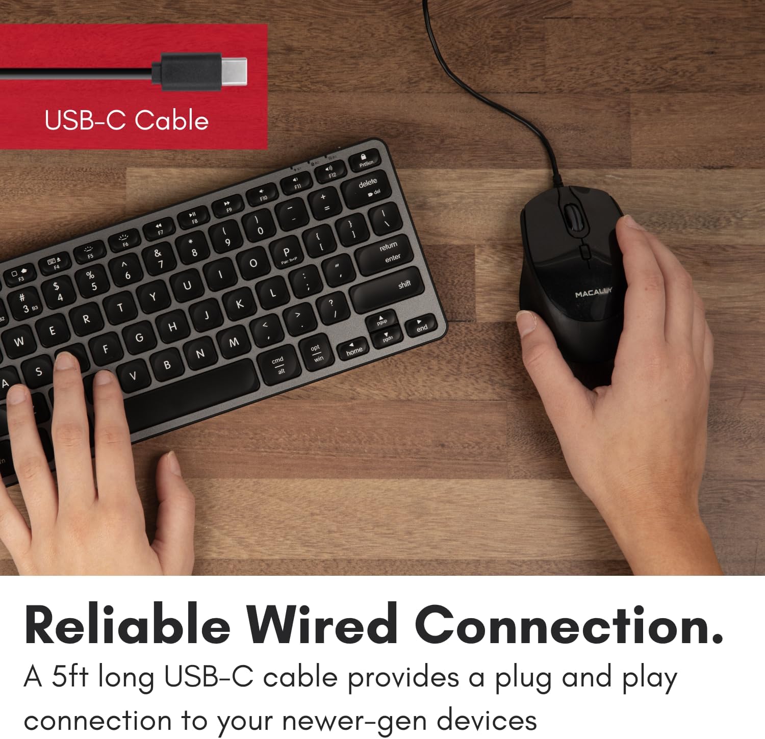 USB-C Cable

Reliable Wired Connection.
A 5ft long USB-C cable provides a plug and play connection to your newer-gen devices