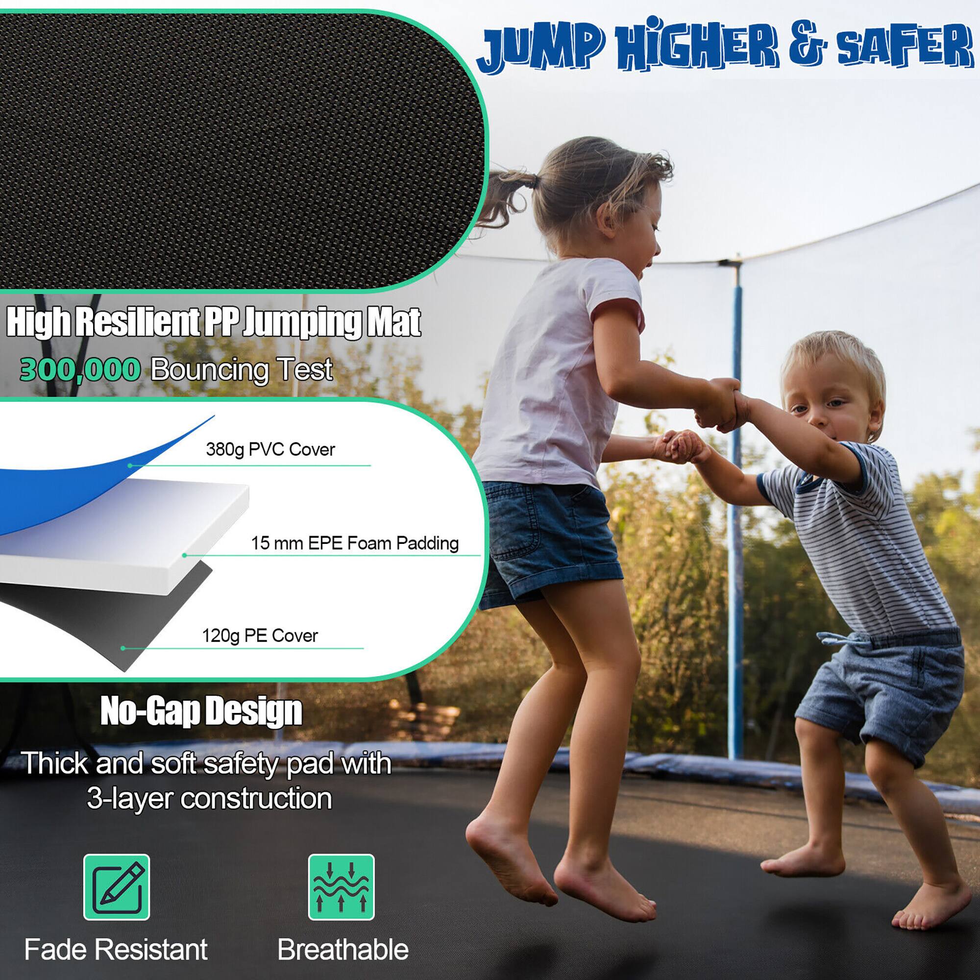 JUMP HIGHER & SAFER

High Resilient PP Jumping Mat  
300,000 Bouncing Test

380g PVC Cover  
15 mm EPE Foam Padding  
120g PE Cover

No-Gap Design  
Thick and soft safety pad with 3-layer construction

Fade Resistant  
Breathable