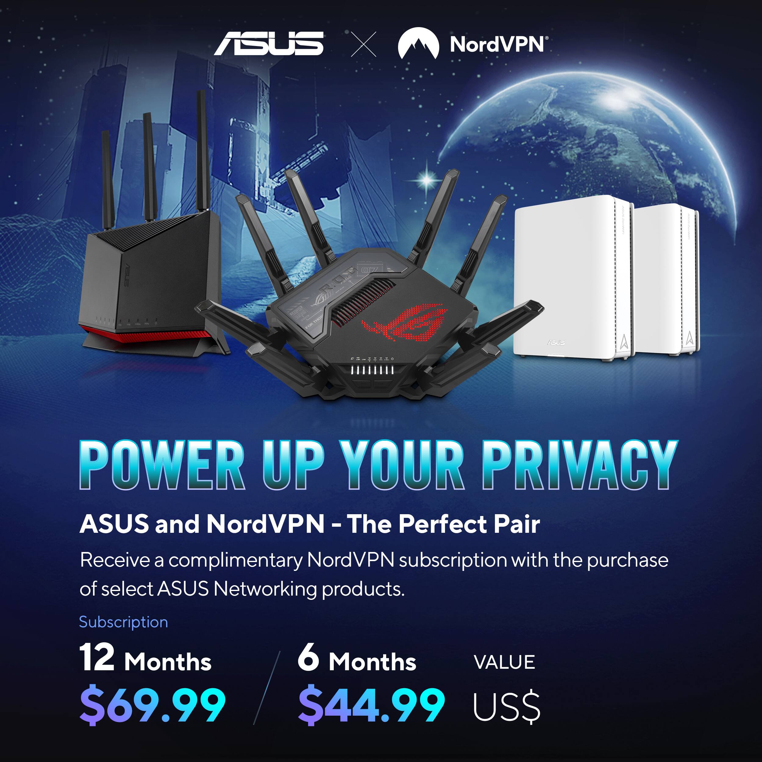 ASUS X NordVPN

POWER UP YOUR PRIVACY

ASUS and NordVPN - The Perfect Pair

Receive a complimentary NordVPN subscription with the purchase of select ASUS Networking products.

Subscription

12 Months $69.99

6 Months $44.99

VALUE US$