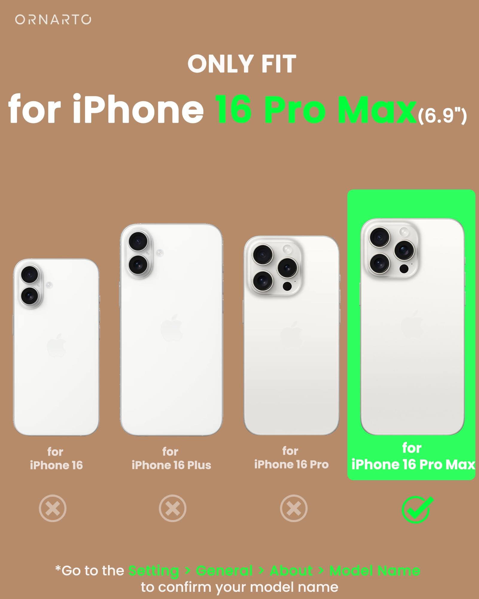 ORNARTO ONLY FIT for iPhone 16 Pro Max(6.9") for iPhone 16 Pro Max X X X *Go to the Setting General About Model Name to confirm your model name