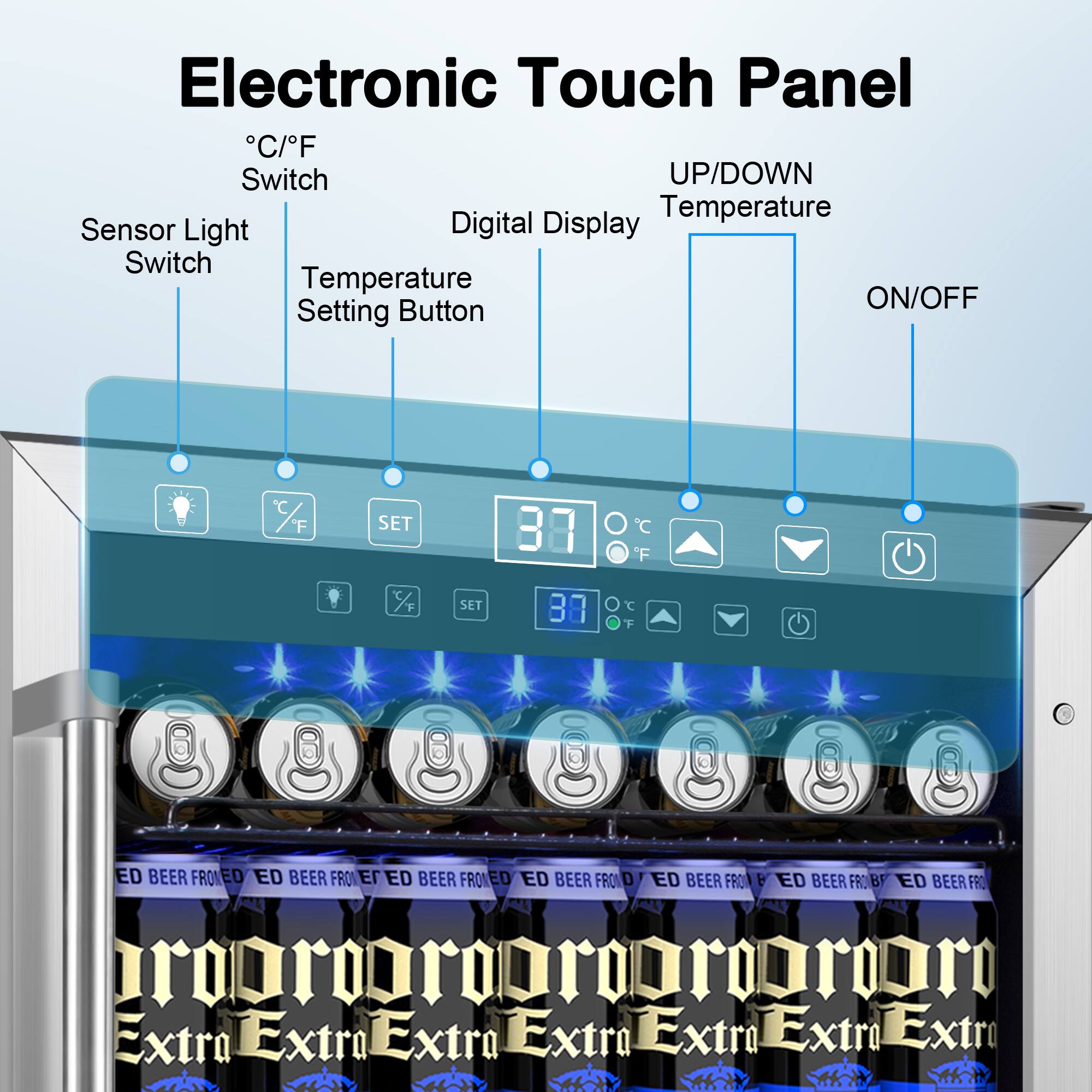 Electronic Touch Panel

- °C/°F Switch
- Sensor Light Switch
- Temperature Setting Button
- Digital Display
- UP/DOWN Temperature
- ON/OFF

37°C

ED BEER FROZEN

Extra Extra Extra Extra Extra