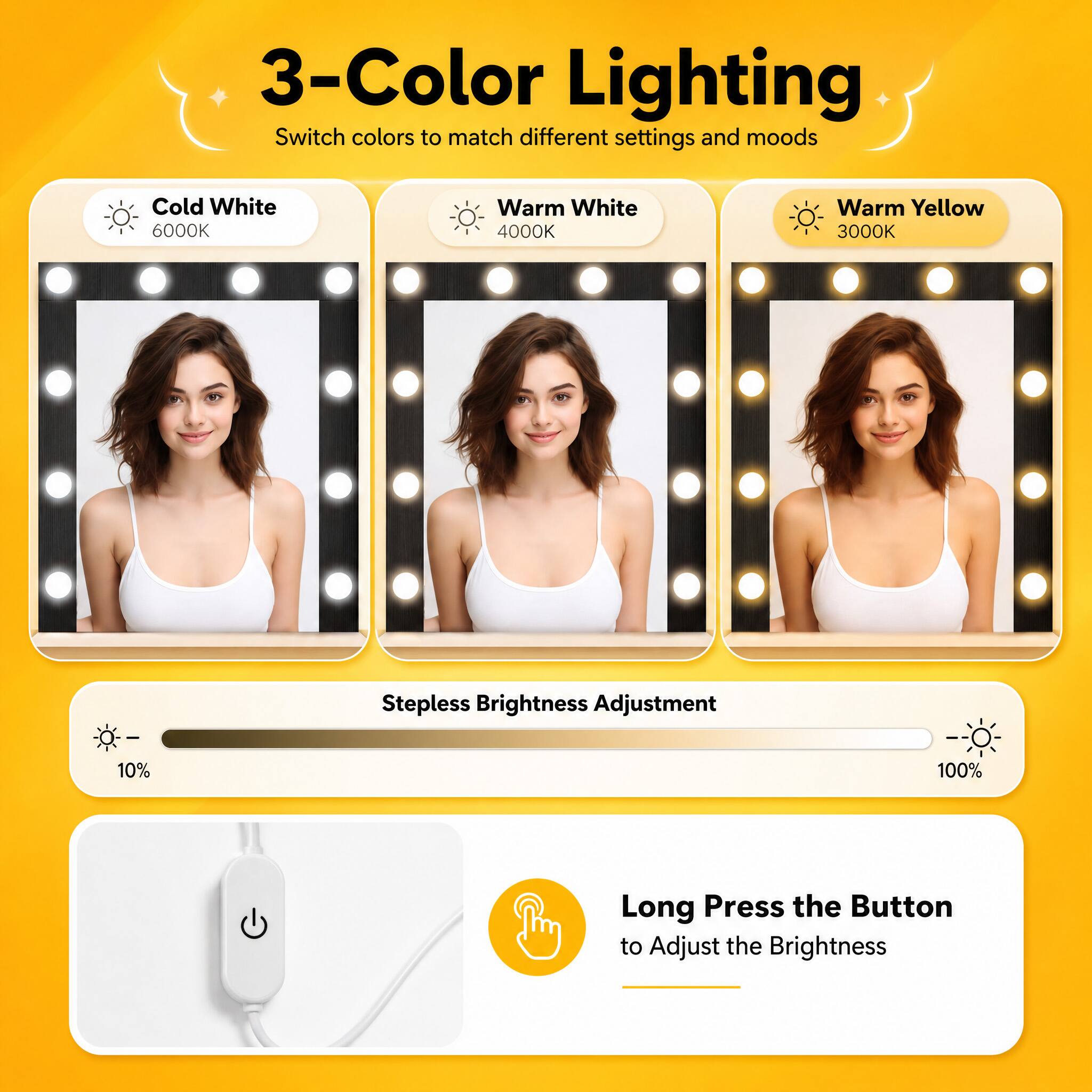 3-Color Lighting  
Switch colors to match different settings and moods  

Cold White 6000K  
Warm White 4000K  
Warm Yellow 3000K  

Stepless Brightness Adjustment  
10%  
100%  

Long Press the Button to Adjust the Brightness