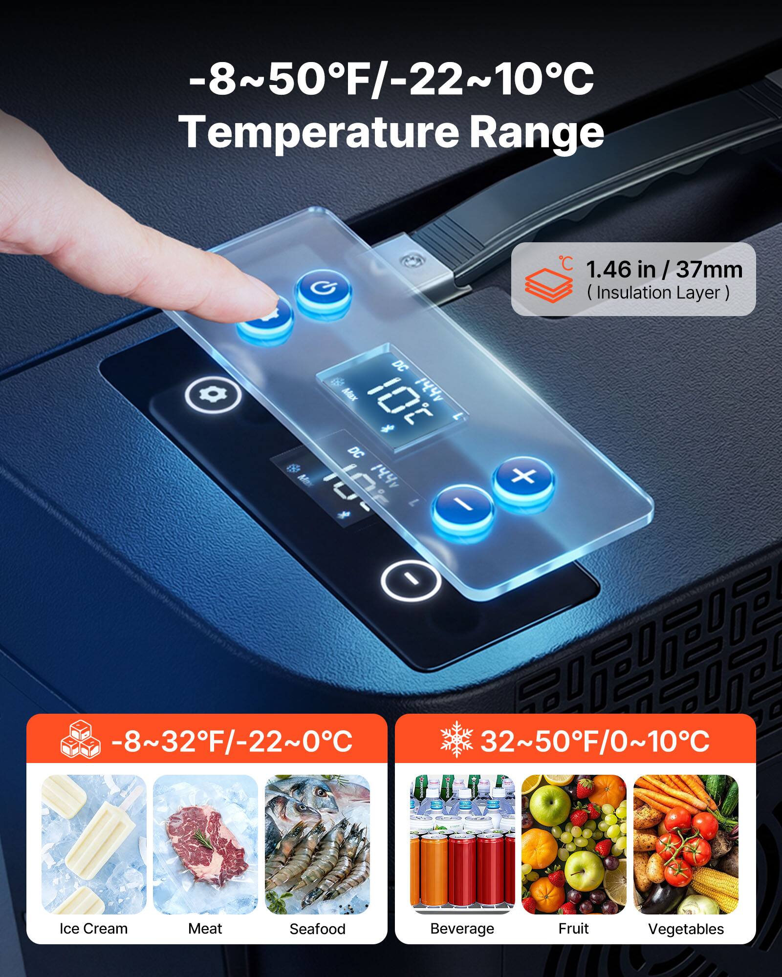 -8~50°F/-22~10°C Temperature Range

1.46 in / 37mm (Insulation Layer)

DC

-8~32°F/-22~0°C

32~50°F/0~10°C

Ice Cream

Meat

Seafood

Beverage

Fruit

Vegetables