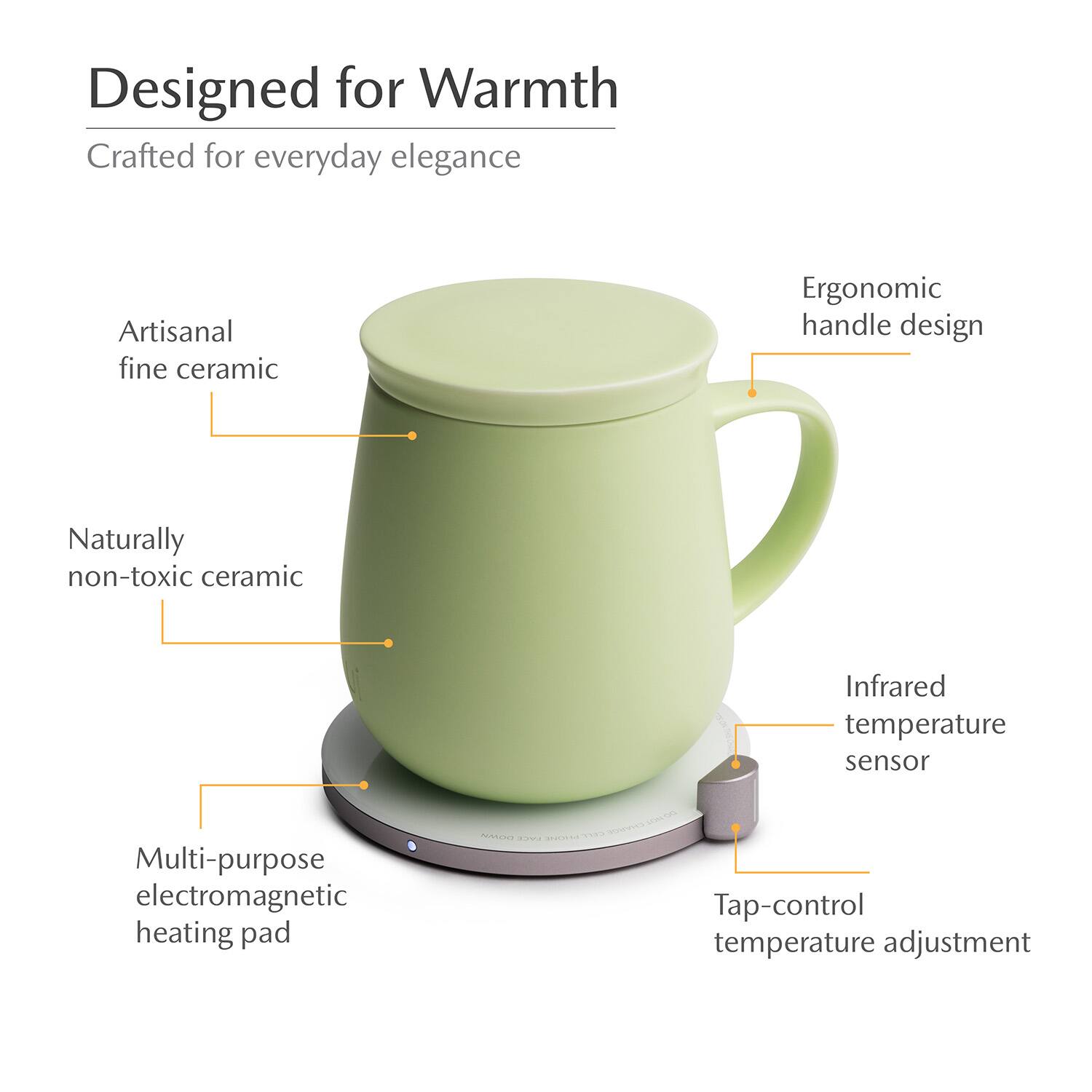 Designed for Warmth  
Crafted for everyday elegance  
Artisanal fine ceramic  
Ergonomic handle design  
Naturally non-toxic ceramic  
Infrared temperature sensor  
Multi-purpose electromagnetic heating pad  
Tap-control temperature adjustment
